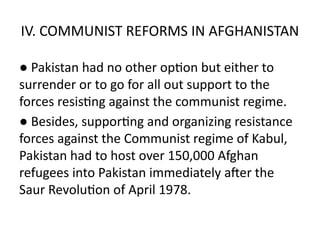 IV. COMMUNIST REFORMS IN AFGHANISTAN
● Pakistan had no other option but either to
surrender or to go for all out support to the
forces resisting against the communist regime.
● Besides, supporting and organizing resistance
forces against the Communist regime of Kabul,
Pakistan had to host over 150,000 Afghan
refugees into Pakistan immediately after the
Saur Revolution of April 1978.
 