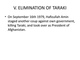 V. ELIMINATION OF TARAKI
• On September 16th 1979, Hafizullah Amin
staged another coup against own government,
killing Taraki, and took over as President of
Afghanistan.
 