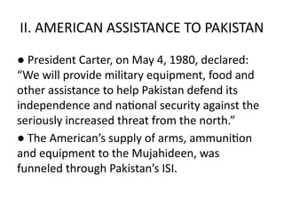 II. AMERICAN ASSISTANCE TO PAKISTAN
● President Carter, on May 4, 1980, declared:
“We will provide military equipment, food and
other assistance to help Pakistan defend its
independence and national security against the
seriously increased threat from the north.”
● The American’s supply of arms, ammunition
and equipment to the Mujahideen, was
funneled through Pakistan’s ISI.
 