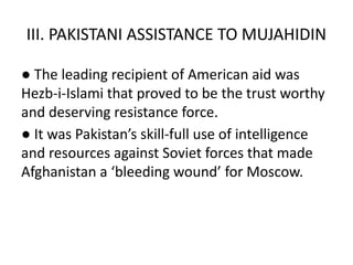 III. PAKISTANI ASSISTANCE TO MUJAHIDIN
● The leading recipient of American aid was
Hezb-i-Islami that proved to be the trust worthy
and deserving resistance force.
● It was Pakistan’s skill-full use of intelligence
and resources against Soviet forces that made
Afghanistan a ‘bleeding wound’ for Moscow.
 