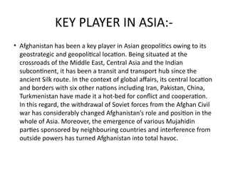 KEY PLAYER IN ASIA:-
• Afghanistan has been a key player in Asian geopolitics owing to its
geostrategic and geopolitical location. Being situated at the
crossroads of the Middle East, Central Asia and the Indian
subcontinent, it has been a transit and transport hub since the
ancient Silk route. In the context of global affairs, its central location
and borders with six other nations including Iran, Pakistan, China,
Turkmenistan have made it a hot-bed for conflict and cooperation.
In this regard, the withdrawal of Soviet forces from the Afghan Civil
war has considerably changed Afghanistan’s role and position in the
whole of Asia. Moreover, the emergence of various Mujahidin
parties sponsored by neighbouring countries and interference from
outside powers has turned Afghanistan into total havoc.
 