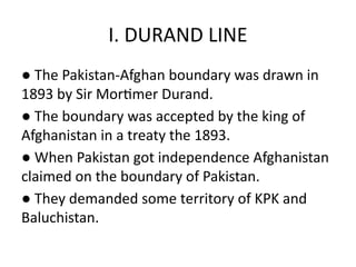 I. DURAND LINE
● The Pakistan-Afghan boundary was drawn in
1893 by Sir Mortimer Durand.
● The boundary was accepted by the king of
Afghanistan in a treaty the 1893.
● When Pakistan got independence Afghanistan
claimed on the boundary of Pakistan.
● They demanded some territory of KPK and
Baluchistan.
 