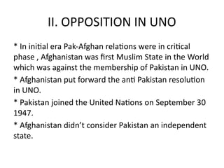 II. OPPOSITION IN UNO
* In initial era Pak-Afghan relations were in critical
phase , Afghanistan was first Muslim State in the World
which was against the membership of Pakistan in UNO.
* Afghanistan put forward the anti Pakistan resolution
in UNO.
* Pakistan joined the United Nations on September 30
1947.
* Afghanistan didn’t consider Pakistan an independent
state.
 