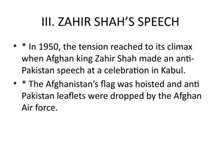 III. ZAHIR SHAH’S SPEECH
• * In 1950, the tension reached to its climax
when Afghan king Zahir Shah made an anti-
Pakistan speech at a celebration in Kabul.
• * The Afghanistan’s flag was hoisted and anti
Pakistan leaflets were dropped by the Afghan
Air force.
 