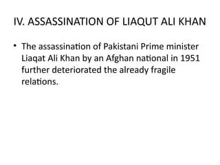 IV. ASSASSINATION OF LIAQUT ALI KHAN
• The assassination of Pakistani Prime minister
Liaqat Ali Khan by an Afghan national in 1951
further deteriorated the already fragile
relations.
 