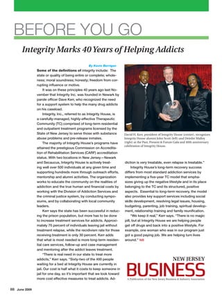Some of the definitions of integrity include: The
state or quality of being entire or complete; whole-
ness; moral soundness; honesty; freedom from cor-
rupting influence or motive.
It was on these principles 40 years ago last No-
vember that Integrity Inc. was founded in Newark by
parole officer Dave Kerr, who recognized the need
for a support system to help the many drug addicts
on his caseload.
Integrity, Inc., referred to as Integrity House, is
a carefully-managed, highly-effective Therapeutic
Community (TC) comprised of long-term residential
and outpatient treatment programs licensed by the
State of New Jersey to serve those with substance
abuse problems and pre-release inmates.
The majority of Integrity House’s programs have
attained the prestigious Commission on Accredita-
tion of Rehabilitation Services (CARF) accreditation
status. With two locations in New Jersey—Newark
and Secaucus, Integrity House is actively treat-
ing well over 500 individuals at any given time and
supporting hundreds more through outreach efforts,
mentorship and alumni activities. The organization
works to educate the community on the realities of
addiction and the true human and financial costs by
working with the Division of Addiction Services and
the criminal justice system, by conducting sympo-
siums, and by collaborating with local community
leaders.
Kerr says the state has been successful in reduc-
ing the prison population, but more has to be done
to increase treatment services for addicts. Approxi-
mately 70 percent of individuals leaving jail without
treatment relapse, while the recidivism rate for those
receiving treatment is only 30 percent. Kerr adds
that what is most needed is more long-term residen-
tial care services, follow-up and case management
and mentoring after the addict leaves treatment.
“There is real need in our state to treat more
addicts,” Kerr says. “Sixty-two of the 400 people
waiting for a bed at Integrity House are currently in
jail. Our cost is half what it costs to keep someone in
jail for one day, so it’s important that we look toward
more cost effective measures to treat addicts. Ad-
diction is very treatable, even relapse is treatable.”
Integrity House’s long-term recovery success
differs from most standard addiction services by
implementing a five-year TC model that empha-
sizes giving up the negative lifestyle and in its place
belonging to the TC and its structured, positive
aspects.  Essential to long-term recovery, the model
also provides key support services including social
skills development, resolving legal issues, housing,
budgeting, parenting, job training, spiritual develop-
ment, relationship training and family reunification.	
“We keep it real,” Kerr says. “There is no magic
pill, but at Integrity House we are helping people
get off drugs and back into a positive lifestyle. For
example, one woman who was in our program just
got a good paying job. We are helping turn lives
around.”	NJB
David H. Kerr, president of Integrity House (center), recognizes
Integrity House alumni John Scott (left) and Deirdre Malloy
(right) at the Past, Present & Future Gala and 40th anniversary
celebration of Integrity House.
88 June 2009
BEFORE YOU GO
By Kevin Berrigan
Integrity Marks 40Years of Helping Addicts
A Publication of the New Jersey Business & Industry Association
 