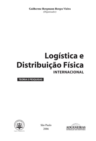Guilherme Bergmann Borges Vieira
                     (Organizador)




        Logística e
Distribuição Física
                               INTERNACIONAL
TEORIA E PESQUISAS




                São Paulo
                  2006
 