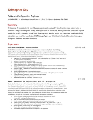 Kristopher Kay
Software Configuration Engineer
(918) 869-9925 | kristopherkay@gmail.com | 217 N. 33rd Street Muskogee, OK. 74401
Summary
Professional IT Consultant with over 10 years experience in various IT roles. From the most recent being a
Software Configuration Engineer for Big Data applications in healthcare. Among other roles, Help Desk Support
supporting in office upgrades, break/fixes, data migration, website admin, etc. I also have knowledge of NOC
operations and a working knowledge of HL7 Message Types and Definitions in Health Information Exchanges,
along with extensive documentation skills.
Experience
Configuration Engineer, Sandlot Solutions.
Sandlot Solutions is a healthcare information technology company jointly owned by Santa Rosa Holdings,
LLC, and North Texas Specialty Physicians (NTSP) that provides a next generation health information exchange
(HIE) and data analytics tools and services for streamlining data sharing between providers, hospital systems and health
plans in order to improve patient outcomes and reduce the cost of care.
 Responsible for installation and configuration of InterComponentWare (ICW) Master Patient Index (MPI)
and Professional Exchange Service.
 Adjusting User options in Active Directory.
 Exporting, importing, and configuring XML Registry files.
 Making adjustments in Java Management Console (JMX).
 Reading and troubleshooting XML based log event files to determine causes of issues in performance of
UGUI’s for patient data processing by healthcare professionals.
 Importing LOINC CODES as well as searching out additionally required LOINCS via the internet to add into
Terminology Tools.
 Setting up Break The Glass/ATNA logging parameters.
 Upgrading/Migrating to newer product versions in live Environments as the updates became available.
 Gathering required information for new builds in a timely manner.
 Responding to emails in a timely manner.
 Beginning knowledge and working of XACML POLICY
Event Coordinator/COO, Shepherd's Heart Music, Inc., Muskogee, OK.
Shepherd’s Heart Music, Inc. is the business side of Dennis Jernigan Ministries. Through careful planning SHM has
been able to provide a substantial liveable income for Dennis, his family and four employees for nearly 30 years. SHM
raises funds through MP3, Ebook, CD, DVD, and traditional books sales over the internet, by phone order, and in person
at events. This income is used to provide financial support for Dennis Jernigan Ministries as well as facilitate a small
business that may enhance and contribute to the local community by providing income for several working families. It is
SHM’s goal to see hearts and lives changed by the advancing of the Gospel of Jesus Christ!
 Receive incoming ministry request booking calls and provide information per request.
 Oversee daily booking and office operations.
 Make and implement suggestions for streamlining and upgrades.
 Provide customer support for website membership issues and escalate as necessary.
 Update website store, front page, and events page utilizing a PHP CMS system called JOOMLA.
 Trouble shoot all in office tech issues as well as remotely support lyric laptop issues over the phone.
 Oversee hardware refresh projects and implementations.
 Trouble shoot and repair networking issues in office.
 Installed new peripherals and removed and disposed of old equipment.
4/2015-2/2016
2011-2015
 