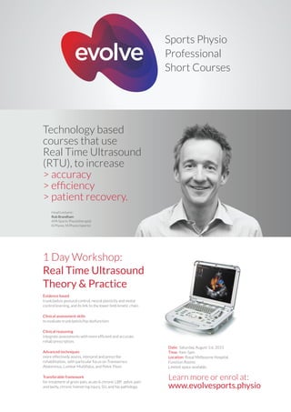 1 Day Workshop:
Real Time Ultrasound
Theory & Practice
Learn more or enrol at:
www.evolvesports.physio
Sports Physio
Professional
Short Courses
Technology based
courses that use
Real Time Ultrasound
(RTU), to increase
> accuracy
> efﬁciency
> patient recovery.
Evidence based
trunk/pelvis postural control, neural plasticity and motor
control learning, and its link to the lower limb kinetic chain.
Clinical assessment skills
to evaluate trunk/pelvis/hip dysfunction.
Clinical reasoning
integrate assessments with more efficient and accurate
rehab prescription.
Advanced techniques
more effectively assess, interpret and prescribe
rehabilitation, with particular focus on Transversus
Abdominus, Lumbar Multifidus, and Pelvic Floor.
Transferable framework
for treatment of groin pain, acute & chronic LBP, pelvic pain
and laxity, chronic hamstring injury, SIJ, and hip pathology.
Date: Saturday, August 1st, 2015
Time: 9am-5pm
Location: Royal Melbourne Hospital,
Function Rooms
Limited space available.
Head Lecturer:
Rob Brandham
APA Sports Physiotherapist
B.Physio, M.Physio (sports)
 