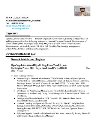 SANA ULLAH KHAN
Kamar Mushani Mianwali, Pakistan
Cell : +966-596580745
Email: sniazi_99@yahoo.com
szzniazi@gmail.com
OBJECTIVE:
Dynamic, creative and proactive IT Solution Organization, Universities, Banking and Factories. I am
seeking opportunities of the following positions as Network Engineer /Network Administration of
Server, 2008R2/2003, Exchange Server, 2010/ 2003, Virtualization, Vmare-vSphere Systems
Administration, Microsoft Dynamics GP 2010, Web Portal for Warehousing Management
System(WMS). Switches and Routers Configuration.
WORK EXPERIENCE: 16 Year
1. Network Administrator / Engineer
DynCorp International Riyadh Kingdom of Saudi Arabia
Helicopter Project MSS : Royal Saudi Land Forces (RSLF) May
2012 - Present
14 Years work Experience.
 I am working as Network Administrator (Virtualization, Vmware-vSphere Systems
Administration, 4-Virtual Machine: Application Server, DB- Server, Domain Controller,
Exchange Server), Microsoft Windows Server 2008R2/2003, Exchange Server 2010,
Microsoft Outlook 2007/SQL Server 2008/ Microsoft Dynamics GP 2010, Supply System
Supervision.
 Web Portal for Warehousing Management System(WMS), Barcode reader, Remote
Connection, Active Directory, Group Policy Management, VMware-Vsphere Client 5.1.0,
Web Client.
 Configuration Motorola Wireless LAN Controller RFS 6000, Out Door Access
Point7161/ In Door Access Point 650.
 Network Planning, configuration, Network Security, DNS, DHCP, Daily Database
Backup, Administration of LAN/ Wireless LAN /WAN, Lease Line, VSAT Systems,
Routing Protocol: RIP, EIGRP, BGP, CISCO Switches. Static and Dynamic Routers
Configuration.
 Helpdesk Support, Firewall, Administration of Anti Virus ( Kaspersky Security Center 10
and Symantec Endpoint Protection Manager)
 