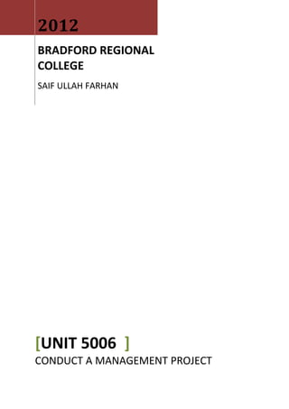 2012
BRADFORD REGIONAL
COLLEGE
SAIF ULLAH FARHAN




[UNIT 5006 ]
CONDUCT A MANAGEMENT PROJECT
 