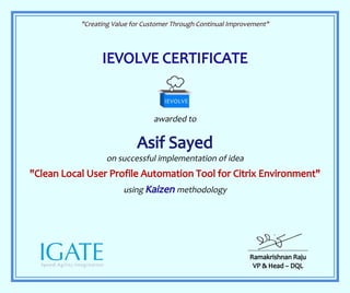 "Creating Value for Customer Through Continual Improvement"
IEVOLVE CERTIFICATE
awarded to
Asif Sayed
on successful implementation of idea
"Clean Local User Profile Automation Tool for Citrix Environment"
using Kaizen methodology
Ramakrishnan Raju
VP & Head – DQL
 