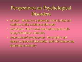 Perspectives on Psychological
Disorders
• Society: Behavior is abnormal when it does not
conform to the existing social order.
• Individual: One’s own sense of personal well-
being determines normality.
• Mental-health professional: Personality and
degree of personal discomfort and life functioning
determine normality.
 