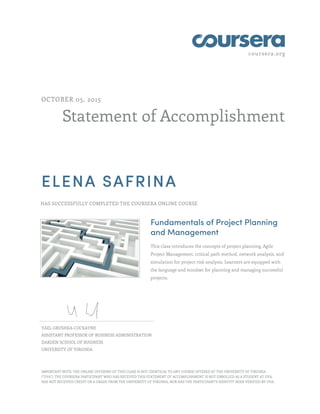 coursera.org
Statement of Accomplishment
OCTOBER 05, 2015
ELENA SAFRINA
HAS SUCCESSFULLY COMPLETED THE COURSERA ONLINE COURSE
Fundamentals of Project Planning
and Management
This class introduces the concepts of project planning, Agile
Project Management, critical path method, network analysis, and
simulation for project risk analysis. Learners are equipped with
the language and mindset for planning and managing successful
projects.
YAEL GRUSHKA-COCKAYNE
ASSISTANT PROFESSOR OF BUSINESS ADMINISTRATION
DARDEN SCHOOL OF BUSINESS
UNIVERSITY OF VIRGINIA
IMPORTANT NOTE: THE ONLINE OFFERING OF THIS CLASS IS NOT IDENTICAL TO ANY COURSE OFFERED AT THE UNIVERSITY OF VIRGINIA
("UVA"). THE COURSERA PARTICIPANT WHO HAS RECEIVED THIS STATEMENT OF ACCOMPLISHMENT IS NOT ENROLLED AS A STUDENT AT UVA,
HAS NOT RECEIVED CREDIT OR A GRADE FROM THE UNIVERSITY OF VIRGINIA, NOR HAS THE PARTICIPANT'S IDENTITY BEEN VERIFIED BY UVA.
 