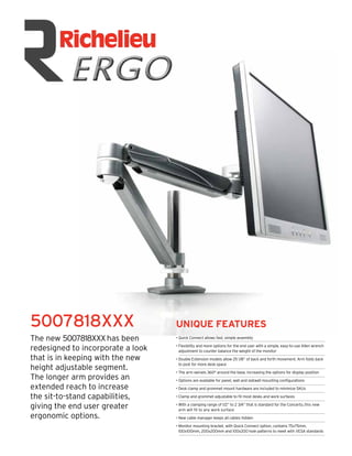 5007818XXX                         UNIQUE FEATURES
The new 5007818XXX has been        • Quick Connect allows fast, simple assembly

redesigned to incorporate a look   • Flexibility and more options for the end user with a simple, easy-to-use Allen wrench
                                     adjustment to counter balance the weight of the monitor
that is in keeping with the new    • Double Extension models allow 25 1/8” of back and forth movement. Arm folds back
                                     to post for more desk space
height adjustable segment.         • The arm swivels 360° around the base, increasing the options for display position
The longer arm provides an         • Options are available for panel, wall and slatwall mounting conﬁgurations
extended reach to increase         • Desk clamp and grommet mount hardware are included to minimize SKUs

the sit-to-stand capabilities,     • Clamp and grommet adjustable to ﬁt most desks and work surfaces

giving the end user greater        • With a clamping range of 1/2” to 2 3/4” that is standard for the Concerto, this new
                                     arm will ﬁt to any work surface
ergonomic options.                 • New cable manager keeps all cables hidden

                                   • Monitor mounting bracket, with Quick Connect option, contains 75x75mm,
                                     100x100mm, 200x200mm and 100x200 hole patterns to meet with VESA standards
 