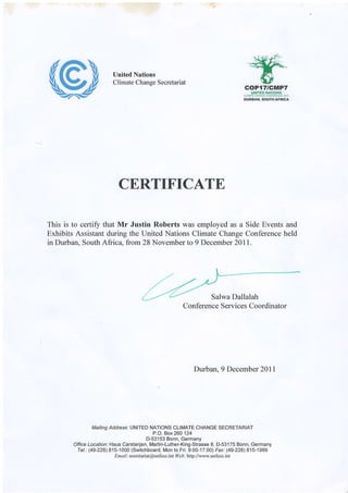 United Nations
Climate Change Secretariat
soF{"Ictt|f?ilHrcB tt4THlls
f,i eta ww x*,t7n*49 &t1
DUng&|{, $gurFrafffe*
CERTIFICATE
This is to certify that Mr Justin Roberts was employed as a Side Events and
Exhibits Assistant during the United Nations Climate Change Conference held
in Durban, South Africa, from 28 November to 9 December 201I.
Durban, 9 December 20ll
Mailing Address'. UNITED NATIONS CLIMATE CHANGE SECRETARIAT
P.O. Box 260124
D-53153 Bonn, Germany
Office Location: Haus Carstanjen, Martin-Luther-King-Strasse I, D-53175 Bonn, Germany
Tel.: (49-228) 815-1000 (Switchboard, Mon to Fri. 9:00-17:00) Fax: (49-228) 815-1999
Emai I : secretaiat@unfccc.int lleb: httoJ /www.unfccc.int
Salwa Dallalah
Conference Services Coordinator
 