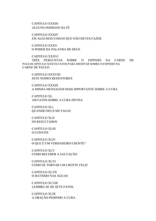 CAPITULO XXXIII
ALGUNS INIMIGOS DA FÉ
CAPITULO XXXIV
EIS ALGUMAS COISAS QUE NÃO DEVES FAZER
CAPITULO XXXV
O PODER DA PALAVRA DE DEUS
CAPITULO XXXVI
TRÊS PERGUNTAS

SOBRE

O

ESPINHO

NA

CARNE

PAULOCAPITULO XXXVII FATOS PARA MEDITAR SOBRE O ESPINHO NA

CARNE DE PAULO
CAPITULO XXXVIII
SETE NOMES REDENTORES
CAPITULO XXXIX
A MINHA MENSAGEM MAIS IMPORTANTE SOBRE A CURA
CAPITULO XL
100 FATOS SOBRE A CURA DIVINA
CAPITULO XLI
QUANDO DEUS ME FALOU
CAPITULO XLII
OS RESULTADOS
CAPITULO XLIII
O CONVITE
CAPITULO XLIV
O QUE É UM VERDADEIRO CRENTE?
CAPITULO XLV
COMO RECEBER A SALVAÇÃO
CAPITULO XLVI
COMO SE TORNAR UM CRENTE FELIZ
CAPITULO XLVII
O BATISMO NAS ÁGUAS
CAPITULO XLVIII
LEMBRE-SE DE SETE FATOS
CAPITULO XLIX
A ORAÇÃO PEDINDO A CURA

DE

 