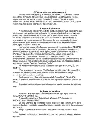 A Palavra exige que andemos pela fé
Nossos sentidos exigem que andemos por VISTA.
A Palavra ordena
obediência à Palavra, ao passo que nossos sentidos nos conduzem à rebelião
flagrante contra a Palavra. ANDAR PELA FÉ É ANDAR PELA PALAVRA.
Andar pela carne é andar pelos sentidos. "Não atendendo nós nas coisas que se
vêem, mas nas que se não vêem," II Coríntios 4.18.
A renovação da mente
A mente natural não compreende tal combate, assim Paulo nos ordena que
destruamos toda a altivez que se levanta contra o conhecimento e que levemos
cativo todo o entendimento, II Coríntios 10.5. A velha mente é difícil conciliar.
"A mente da carne é inimizade contra Deus." Romanos 8.7. Não entende a
mensagem, e a recusa considerar. Carecemos de uma "renovação de nosso
entendimento," para apoderar-nos destas verdades vitais. Recebemos esta
renovação estudando a Palavra.
Não apenas nos convém falar corretamente, devemos, também, PENSAR,
corretamente. "Tudo o que é verdadeiro (a Palavra é verdadeira), tudo o que é
honesto, tudo que é justo, tudo o que é puro, tudo o que é amável etc, NISSO
PENSAI," Filipenses 4.8. "Porque, como imaginou na sua alma, assim é,"
Provérbios 23.7. Assim em II Coríntios 10.5, levamos cativo todo o
entendimento. Destruímos toda a altivez que se levante contra o conhecimento de
Deus, e concede-nos a Palavra de Deus seu devido lugar em nossos corações e
em nossas mentes. Temos a "mente de Cristo."
As transformações espirituais e físicas nos vêm pela RENOVAÇÃO DA
MENTE.
"Que apresenteis os vossos CORPOS por sacrifício vivo," Romanos 12.1.
O corpo é o laboratório dos cinco sentidos; não é de admirar que o seja
necessário apresentar por sacrifício.
Paulo acrescenta: "Transformai-vos pela RENOVAÇÃO DA VOSSA
MENTE, para que experimenteis qual seja a boa, agradável e perfeita vontade de
Deus.
Quando a mente está renovada, ela percebe o valor espiritual da confissão
certa.
Confessa tua cura hoje
Paulo diz: "Eis aqui agora o tempo aceitável; eis aqui agora o dia da
SALVAÇÃO," II Coríntios 6.2.
A salvação conforme o Dicionário de Webster, é: "Libertação do
PECADO e sua PENALIDADE."
Se esta Escritura diz a verdade quanto ao pecado dos homens, deve ser a
verdade, também, quanto às suas enfermidades, que são uma parte da penalidade
do pecado.
Amigo levanta-te de tuas dúvidas, fraquezas e receios. Deixa de falar
neles.
Reclama tua libertação. Possui corpo forte para glorificar a Deus. Ajoelhate e ora.

 