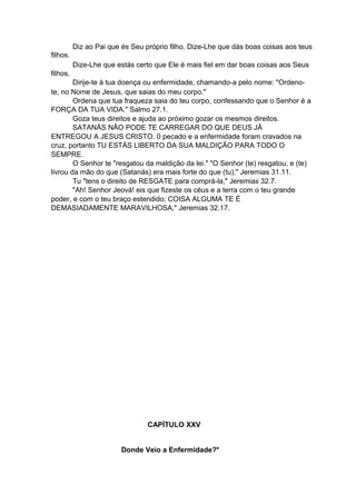 Diz ao Pai que és Seu próprio filho. Dize-Lhe que dás boas coisas aos teus
filhos.
Dize-Lhe que estás certo que Ele é mais fiel em dar boas coisas aos Seus
filhos.
Dirije-te à tua doença ou enfermidade, chamando-a pelo nome: "Ordenote, no Nome de Jesus, que saias do meu corpo."
Ordena que tua fraqueza saia do teu corpo, confessando que o Senhor é a
FORÇA DA TUA VIDA." Salmo 27.1.
Goza teus direitos e ajuda ao próximo gozar os mesmos direitos.
SATANÁS NÃO PODE TE CARREGAR DO QUE DEUS JÂ
ENTREGOU A JESUS CRISTO. 0 pecado e a enfermidade foram cravados na
cruz, portanto TU ESTÁS LIBERTO DA SUA MALDIÇÃO PARA TODO O
SEMPRE.
O Senhor te "resgatou da maldição da lei." "O Senhor (te) resgatou, e (te)
livrou da mão do que (Satanás) era mais forte do que (tu)," Jeremias 31.11.
Tu "tens o direito de RESGATE para comprá-la," Jeremias 32.7.
"Ah! Senhor Jeová! eis que fizeste os céus e a terra com o teu grande
poder, e com o teu braço estendido; COISA ALGUMA TE É
DEMASIADAMENTE MARAVILHOSA," Jeremias 32.17.

CAPÍTULO XXV
Donde Veio a Enfermidade?*

 