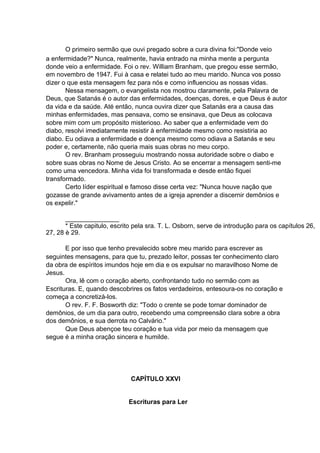 O primeiro sermão que ouvi pregado sobre a cura divina foi:"Donde veio
a enfermidade?" Nunca, realmente, havia entrado na minha mente a pergunta
donde veio a enfermidade. Foi o rev. William Branham, que pregou esse sermão,
em novembro de 1947. Fui à casa e relatei tudo ao meu marido. Nunca vos posso
dizer o que esta mensagem fez para nós e como influenciou as nossas vidas.
Nessa mensagem, o evangelista nos mostrou claramente, pela Palavra de
Deus, que Satanás é o autor das enfermidades, doenças, dores, e que Deus é autor
da vida e da saúde. Até então, nunca ouvira dizer que Satanás era a causa das
minhas enfermidades, mas pensava, como se ensinava, que Deus as colocava
sobre mim com um propósito misterioso. Ao saber que a enfermidade vem do
diabo, resolvi imediatamente resistir à enfermidade mesmo como resistiria ao
diabo. Eu odiava a enfermidade e doença mesmo como odiava a Satanás e seu
poder e, certamente, não queria mais suas obras no meu corpo.
O rev. Branham prosseguiu mostrando nossa autoridade sobre o diabo e
sobre suas obras no Nome de Jesus Cristo. Ao se encerrar a mensagem senti-me
como uma vencedora. Minha vida foi transformada e desde então fiquei
transformado.
Certo líder espiritual e famoso disse certa vez: "Nunca houve nação que
gozasse de grande avivamento antes de a igreja aprender a discernir demônios e
os expelir."
_______________
* Este capitulo, escrito pela sra. T. L. Osborn, serve de introdução para os capítulos 26,
27, 28 è 29.
E por isso que tenho prevalecido sobre meu marido para escrever as
seguintes mensagens, para que tu, prezado leitor, possas ter conhecimento claro
da obra de espíritos imundos hoje em dia e os expulsar no maravilhoso Nome de
Jesus.
Ora, lê com o coração aberto, confrontando tudo no sermão com as
Escrituras. E, quando descobrires os fatos verdadeiros, entesoura-os no coração e
começa a concretizá-los.
O rev. F. F. Bosworth diz: "Todo o crente se pode tornar dominador de
demônios, de um dia para outro, recebendo uma compreensão clara sobre a obra
dos demônios, e sua derrota no Calvário."
Que Deus abençoe teu coração e tua vida por meio da mensagem que
segue é a minha oração sincera e humilde.

CAPÍTULO XXVI
Escrituras para Ler

 
