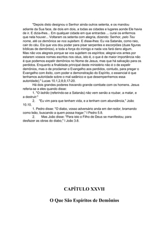 "Depois disto designou o Senhor ainda outros setenta, e os mandou
adiante da Sua face, de dois em dois, a todas as cidades e lugares aonde Ele havia
de ir. E dizia-lhes... Em qualquer cidade em que entrardes ... curai os enfermos
que nela houver... Voltaram os setenta com alegria, dizendo: Senhor, pelo Teu
nome, até os demônios se nos sujeitam. E disse-lhes: Eu via Satanás, como raio,
cair do céu. Eis que vos dou poder para pisar serpentes e escorpiões (duas figuras
bíblicas de demônios), e toda a força do inimigo e nada vos fará dano algum.
Mas não vos alegreis porque se vos sujeitem os espíritos; alegrai-vos antes por
estarem vossos nomes escritos nos céus, isto é, o que é de maior importância não
é que podemos expelir demônios no Nome de Jesus, mas que há salvação para os
perdidos. Enquanto a finalidade principal deste ministério não é o de expelir
demônios, mas o de proclamar o Evangelho aos perdidos, contudo, para pregar o
Evangelho com êxito, com poder e demonstração do Espírito, o essencial é que
tenhamos autoridade sobre o mal satânico e que desempenhemos essa
autoridade)," Lucas 10.1,2,8,9,17-20.
Há dois grandes poderes travando grande combate com os homens. Jesus
referia-se a eles quando disse:
1. "O ladrão (referindo-se a Satanás) não vem senão a roubar, a matar, e
a destruir:"
2. "Eu vim para que tenham vida, e a tenham com abundância," João
10.10.
1. Pedro disse: "O diabo, vosso adversário anda em der-redor, bramando
como leão, buscando a quem possa tragar," I Pedro 5.8.
2.
Mas João disse: "Para isto o Filho de Deus se manifestou; para
desfazer as obras do diabo," I João 3.8.

CAPÍTULO XXVII
O Que São Espíritos de Demônios

 