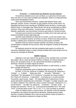 missão perversa.
O homem — o instrumento que Satanás usa para destruir
Os demônios deleitam-se em usar os lábios, ou a pena dos homens para
fazer sua obra vil. 0 seu poder predileto para degradar, destruir ou desencaminhar
é pela instrumentalidade humana.
Deus usa instrumentos humanos, ungidos pelo Espírito Santo, para
abençoar, inspirar, animar, e levantar os que carecem do Seu auxílio divino. As
Sagradas Escrituras foram escritas por HOMENS santos de Deus, movidos pelo
Espírito Santo. A mensagem das "Boas Novas" tem de ser proclamada por lábios
humanos. Deus usa instrumentos humanos para ministrar à família humana;
Satanás, igualmente, usa instrumentos humanos para destruir a família humana.
Faz pena que os homens se entreguem ao diabo como meio pelo qual sua
própria irmandade humana seja destruída.
Quantas vezes Satanás se utiliza de um homem, ou de uma mulher, para
contaminar a mocidade inocente, de ambos os sexos. Então envia esses jovens às
escolas e colégios para contaminar a mente de outros jovens inocentes.
Quantas vezes as nossas crianças queridas, de ambos os sexos, são
contaminadas e roubadas de sua pureza, antes de chegarem à idade de freqüentar
as escolas.
Os segredos santos da vida são arrastados pela sujeira e imundície de
conversa e sugestões torpes, e essas crianças amadas ficam para sempre com as
marcas da corrupção de Satanás.
QUEM é Satanás
Satanás é o ser que, hoje em dia, governa a terra, sentado como o príncipe
das nações. Ele é o autor de nossas misérias e tristezas, de nossas doenças e
dores, sim, da própria morte. É o rei e governante de todos os espíritos de
demônios. Governa as hostes negras do inferno.
Seu propósito e desejo principais são de destruir a vida humana, e, assim,
ferir o coração de Deus Pai.
Podemos compreender quem é Satanás pelos seus nomes na Bíblia:
Em Mat. 13.19 e 38, chama-se "o maligno." No versículo 39, chama-se o
"inimigo" e "o diabo".
Diabo quer dizer
"acusador," "difamador,"
ou
"caluniador." Em Apocalipse 12.10, chama-se "o acusador de nossos irmãos."
Em I Pedro 5.8, chama-se "o adversário" e compara-se a um leão bramidor,
"buscando a quem possa tragar." Em Apocalipse 20.2 é descrito por nomes
quase demasiado repelentes para contemplar: "O dragão," "a antiga serpente, que
é o diabo e Satanás." Em João 8.44, Jesus o chama "homicida," "mentiroso", e "o
pai da mentira." Em Mat. 4.3, chama-se "o tentador." Em Mat. 12.24, "o
príncipe dos demônios." Em Ef. 2.2, "o príncipe das potestades do ar." Em João
14.30, "o príncipe deste mundo." Em 11 Cor. 11.3, o que corrompe os sentidos.
Cada um destes nomes, e muitos outros, nos mostram a terrível natureza
de Satanás e seu exército de espíritos de demônios. Satanás governa estes
espíritos, enquanto trabalham dia e noite nos seus planos iníquos de destruir e
estragar as maravilhas e belezas da criação de Deus.

 