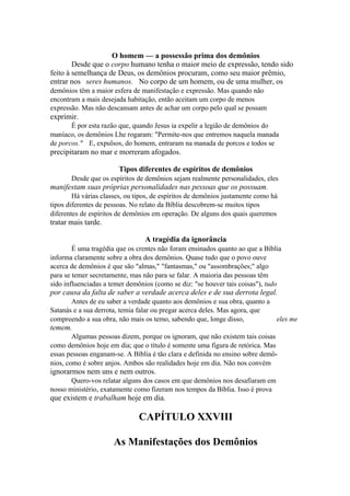O homem — a possessão prima dos demônios
Desde que o corpo humano tenha o maior meio de expressão, tendo sido
feito à semelhança de Deus, os demônios procuram, como seu maior prêmio,
entrar nos seres humanos. No corpo de um homem, ou de uma mulher, os
demônios têm a maior esfera de manifestação e expressão. Mas quando não
encontram a mais desejada habitação, então aceitam um corpo de menos
expressão. Mas não descansam antes de achar um corpo pelo qual se possam

exprimir.
É por esta razão que, quando Jesus ia expelir a legião de demônios do
maníaco, os demônios Lhe rogaram: "Permite-nos que entremos naquela manada
de porcos." E, expulsos, do homem, entraram na manada de porcos e todos se

precipitaram no mar e morreram afogados.
Tipos diferentes de espíritos de demônios
Desde que os espíritos de demônios sejam realmente personalidades, eles

manifestam suas próprias personalidades nas pessoas que os possuam.
Há várias classes, ou tipos, de espíritos de demônios justamente como há
tipos diferentes de pessoas. No relato da Bíblia descobrem-se muitos tipos
diferentes de espíritos de demônios em operação. De alguns dos quais queremos

tratar mais tarde.
A tragédia da ignorância
É uma tragédia que os crentes não foram ensinados quanto ao que a Bíblia
informa claramente sobre a obra dos demônios. Quase tudo que o povo ouve
acerca de demônios é que são "almas," "fantasmas," ou "assombrações;" algo
para se temer secretamente, mas não para se falar. A maioria das pessoas têm
sido influenciadas a temer demônios (como se diz: "se houver tais coisas"), tudo

por causa da falta de saber a verdade acerca deles e de sua derrota legal.
Antes de eu saber a verdade quanto aos demônios e sua obra, quanto a
Satanás e a sua derrota, temia falar ou pregar acerca deles. Mas agora, que
compreendo a sua obra, não mais os temo, sabendo que, longe disso,
eles me

temem.
Algumas pessoas dizem, porque os ignoram, que não existem tais coisas
como demônios hoje em dia; que o título é somente uma figura de retórica. Mas
essas pessoas enganam-se. A Bíblia é tão clara e definida no ensino sobre demônios, como é sobre anjos. Ambos são realidades hoje em dia. Não nos convém

ignorarmos nem uns e nem outros.
Quero-vos relatar alguns dos casos em que demônios nos desafiaram em
nosso ministério, exatamente como fizeram nos tempos da Bíblia. Isso é prova

que existem e trabalham hoje em dia.

CAPÍTULO XXVIII
As Manifestações dos Demônios

 