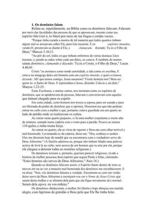 1. Os demônios falam
Relata-se, repetidamente, na Bíblia como os demônios falavam. Falavam
por meio das faculdades das pessoas de que se apossavam, mesmo como teu

espírito fala (isto é, tu falas) por meio de tua língua e cordas vocais.
"Porque tinha curado a muitos de tal maneira que todos quantos tinham
algum mal se arrojavam sobre Ele, para Lhe tocarem. E os
espíritos imundos,
vendo-O, prostavam-se diante d Ele, e
clamavam, dizendo: Tu és o Filho de

Deus," Marcos 3.10,11.
"Ao pôr do sol, todos os que tinham enfermos de várias doenças Lhos
traziam; e, pondo as mãos sobre cada um deles, os curava. E também de muitos

saíam demônios, clamando e dizendo: Tu és o Cristo, o Filho de Deus," Lucas
4.40,41.
Cristo "os ensinava como tendo autoridade, e não como os escribas, E
estava na sinagoga deles um homem com um espírito imundo, o qual exclamou,
dizendo: Ah! que temos contigo, Jesus nazareno? Vieste destruir-nos? Bem sei
quem és: o Santo de Deus. E repreendeu-o Jesus, dizendo: Cala-te e sai dele,"

Marcos 1.22-25.
Estas Escrituras, e muitas outras, nos mostram como os espíritos de
demônios, que se apoderavam de pessoas, falavam e conversavam com aqueles

que tinham chegado para os expelir.
Em certa cidade, certo homem nos trouxe a esposa, para ser curada e para
ser libertada do poder do demônio que a oprimia. Disseram-me que não podiam
entrar no culto com a mulher e que, portanto, estava guardada em um quarto ao

lado do prédio onde se realizavam os cultos.
Ao entrar neste quarto pequeno, vi lá uma mulher corpulenta e muito alta
de estatura, sentada numa cadeira com o rosto para a parede. Pesava ao menos

110 quilos e tinha muita força.
Ao entrar no quarto, ela se virou de repente e fitou-me com olhar terrível e
mal-humorado. Levantando-se da cadeira, disse-me: "Ora, conheço o senhor.
Eles me disseram hoje de manhã que eu encontraria com o verdadeiro servo de
Deus Altíssimo." (A família admirou-se, porque não tinham falado uma palavra
acerca de levá-la ao culto, nem acerca de um homem que ia orar por ela, porque

ela chegara a detestar todas as reuniões religiosas.)
Os demônios temiam e, portanto, queriam parecer religiosos. (Lede a
história da mulher possessa dum espírito que seguia Paulo e Silas, clamando:

"Estes homens são servos do Deus Altíssimo," Atos 16.)
Quando os demônios falavam assim, o Espírito Santo dentro de mim se
moveu em ira ao ver a maneira mal-humorada dos demônios me reconhecerem. E
eu disse: "Sim, vós demônios falastes a verdade. Encontram-se com um verdadeiro servo de Deus Altíssimo e esconjuro-vos em o Nome de Jesus Cristo que
saiam desta mulher e se afastem dela para que ela fique novamente sã e normal.

Saiam dela agora, eu vos ordeno."
Os demônios obedeceram, a mulher foi liberta e logo abraçou seu marido

alegre, com lágrimas de gratidão a Deus pelo que Ele lhe tinha feito.

 
