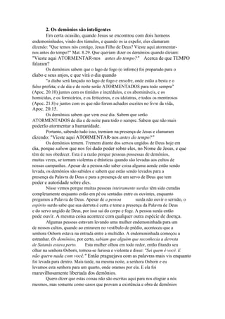 2. Os demônios são inteligentes
Em certa ocasião, quando Jesus se encontrou com dois homens
endemoninhados, vindo dos túmulos, e quando os ia expelir, eles clamaram
dizendo: "Que temos nós contigo, Jesus Filho de Deus? Vieste aqui atormentarnos antes do tempo?" Mat. 8.29. Que queriam dizer os demônios quando diziam:

"Vieste aqui ATORMENTAR-nos antes do tempo?" Acerca de que TEMPO
falaram?
Os demônios sabem que o lago de fogo (o inferno) foi preparado para o

diabo e seus anjos, e que virá o dia quando
"o diabo será lançado no lago de fogo e enxofre, onde estão a besta e o
falso profeta; e de dia e de noite serão ATORMENTADOS para todo sempre"
(Apoc. 20.10) juntos com os tímidos e incrédulos, e os abomináveis, e os
homicidas, e os fornicários, e os feiticeiros, e os idolatras, e todos os mentirosos
(Apoc. 21.8) e juntos com os que não forem achados escritos no livro da vida,

Apoc. 20.15.
Os demônios sabem que vem esse dia. Sabem que serão
ATORMENTADOS de dia e de noite para todo o sempre. Sabem que não mais

poderão atormentar a humanidade.
Portanto, sabendo tudo isso, tremiam na presença de Jesus e clamaram

dizendo: "Vieste aqui ATORMENTAR-nos antes do tempo?"
Os demônios temem. Tremem diante dos servos ungidos de Deus hoje em

dia, porque sabem que nos foi dado poder sobre eles, no Nome de Jesus, e que
têm de nos obedecer. Esta é a razão porque pessoas possessas de demônios,
muitas vezes, se tornam violentas e drásticas quando são levadas aos cultos de
nossas campanhas. Apesar de a pessoa não saber coisa alguma aonde estão sendo
levada, os demônios são sabidos e sabem que estão sendo levados para a
presença da Palavra de Deus e para a presença de um servo de Deus que tem

poder e autoridade sobre eles.
Nisso vemos porque muitas pessoas inteiramente surdas têm sido curadas
completamente enquanto estão em pé ou sentadas entre os ouvintes, enquanto
pregamos a Palavra de Deus. Apesar de a pessoa
surda não ouvir o sermão, o
espírito surdo sabe que sua derrota é certa e teme a presença da Palavra de Deus
e do servo ungido de Deus, por isso sai do corpo e foge. A pessoa surda então

pode ouvir. A mesma coisa acontece com qualquer outra espécie de doença.
Algumas pessoas estavam levando uma mulher endemoninhada para um
de nossos cultos, quando ao entrarem no vestíbulo do prédio, aconteceu que a
senhora Osborn estava na entrada entre a multidão. A endemoninhada começou a
estranhar. Os demônios, por certo, sabiam que alguém que reconhecia a derrota
de Satanás estava perto.
Esta mulher olhou em todo redor, então fitando seu
olhar na senhora Osborn, tornou-se furiosa e violenta e disse: "Sei quem é você. E

não quero nada com você." Então praguejava com as palavras mais vis enquanto
foi levada para dentro. Mais tarde, na mesma noite, a senhora Osborn e eu
levamos esta senhora para um quarto, onde oramos por ela. E ela foi

maravilhosamente libertada dos demônios.
Quero dizer que estas coisas não são escritas aqui para nos elogiar a nós
mesmos, mas somente como casos que provam a existência e obra de demônios

 
