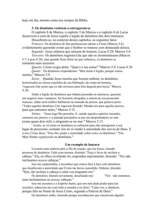 hoje em dia, mesmo como nos tempos da Bíblia.
3. Os demônios resistem a entregarem-se
O capítulo 8 de Mateus, o capítulo 5 de Marcos e o capítulo 8 de Lucas
descrevem a cena de Jesus expelir a legião de demônios dos dois maníacos.
Descobrem-se, no contexto destes capítulos, os seguintes fatos:
Primeiro: Os demônios de fato professavam adorar a Cristo (Marcos 5:6),

evidentemente querendo evitar que o Senhor os tratasse com demasiada dureza.
Segundo: Jesus ordenou que saíssem do homem, Lucas 8.29; Marcos 5.8.
Terceiro: Os demônios rogaram-Lhe que não os atormentassem (Marcos
5.7; Lucas 8.28), mas quando ficou firme no que ordenava, os demônios se

tornaram mais receosos.
Quarto: Cristo exigia deles: "Qual é o teu nome? "Marcos 5.9; Lucas 8.30.
Quinto: Os demônios responderam: "Meu nome é legião, porque somos

muitos," Marcos 5.9.
Sexto: Quando Jesus insistia que fossem embora, os demônios
horrorizados ao serem expelidos da sua habitação, do corpo do homem,
"rogavam-Lhe muito que os não enviasse para fora daquela província," Marcos

5.10.
Então a legião de demônios que tinham possuído os maníacos, queriam
um negócio mais vantajoso. Se ficassem obrigados a saírem da sua possessão
humana, então seria melhor habitarem na manada de porcos, que pastava perto.
"Todos aqueles demônios Lhe rogavam dizendo: Manda-nos para aqueles porcos,

para que entremos neles," Marcos 5.12.
Sétimo: "Jesus logo lho permitiu. E, saindo aqueles espíritos imundos,
entraram nos porcos; e a manada precipitou-se por um despenhadeiro no mar

(eram quase dois mil), e afogaram-se no mar." Marcos 5.13.
' Assim, se vê como os demônios se esforçam para não entregarem o seu

lugar de possessão; contudo têm de se render à autoridade dos servos de Deus. E
a nós, Cristo disse: "Dou-lhes poder e autoridade sobre todos os demônios." "Em

Meu Nome expulsarão os demônios."
Um exemplo de loucura
Levaram uma senhora para a fila de oração, que era louca, estando
possessa de demônios. Falei com ternura, dizendo: "Faça o favor de inclinar a

cabeça." Ela, os olhos revelando ira, respondeu asperamente, dizendo: "Nós não
inclinamos nossas cabeças."
Isso me surpreendeu, e reconheci que estava face à face com demônios
que desafiavam a autoridade que Cristo me havia concedido. Ordenei, dizendo:

"Sim, ide inclinar a cabeça e calar-vos enquanto oro."
Os demônios falaram novamente, desafiando-me:

"Nós não oraremos,

nem inclinaremos as nossas cabeças."
Isso me assustou e o Espírito Santo, que nos tem dado poder para tais
ocasiões, sobreveio-me com toda a ousadia e eu disse: "Calai-vos, e obedecei,

porque falo no Nome de Jesus Cristo, segundo a Palavra de Deus."
Os demônios então, temendo porque reconheciam que encaravam alguém

 
