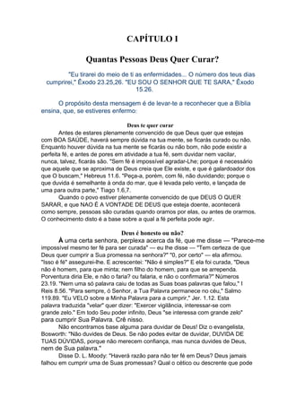 CAPÍTULO I
Quantas Pessoas Deus Quer Curar?
"Eu tirarei do meio de ti as enfermidades... O número dos teus dias
cumprirei," Êxodo 23.25,26. "EU SOU O SENHOR QUE TE SARA," Êxodo
15.26.
O propósito desta mensagem é de levar-te a reconhecer que a Bíblia
ensina, que, se estiveres enfermo:
Deus te quer curar
Antes de estares plenamente convencido de que Deus quer que estejas
com BOA SAÚDE, haverá sempre dúvida na tua mente, se ficarás curado ou não.
Enquanto houver dúvida na tua mente se ficarás ou não bom, não pode existir a
perfeita fé, e antes de pores em atividade a tua fé, sem duvidar nem vacilar,
nunca, talvez, ficarás são. "Sem fé é impossível agradar-Lhe; porque é necessário
que aquele que se aproxima de Deus creia que Ele existe, e que é galardoador dos
que O buscam," Hebreus 11.6. "Peça-a, porém, com fé, não duvidando; porque o
que duvida é semelhante à onda do mar, que é levada pelo vento, e lançada de
uma para outra parte," Tiago 1.6,7.
Quando o povo estiver plenamente convencido de que DEUS O QUER
SARAR, e que NAO É A VONTADE DE DEUS que esteja doente, acontecerá
como sempre, pessoas são curadas quando oramos por elas, ou antes de orarmos.
O conhecimento disto é a base sobre a qual a fé perfeita pode agir .

Deus é honesto ou não?
À uma certa senhora, perplexa acerca da fé, que me disse — "Parece-me
impossível mesmo ter fé para ser curada" — eu lhe disse — "Tem certeza de que
Deus quer cumprir a Sua promessa na senhora?" "0, por certo" — ela afirmou.
"Isso é fé" assegurei-lhe. E acrescentei: "Não é simples?" E ela foi curada, "Deus
não é homem, para que minta; nem filho do homem, para que se arrependa.
Porventura diria Ele, e não o faria? ou falaria, e não o confirmaria?" Números
23.19. "Nem uma só palavra caiu de todas as Suas boas palavras que falou," I
Reis 8.56. "Para sempre, ó Senhor, a Tua Palavra permanece no céu," Salmo
119.89. "Eu VELO sobre a Minha Palavra para a cumprir," Jer. 1.12. Esta
palavra traduzida "velar" quer dizer: "Exercer vigilância, interessar-se com
grande zelo." Em todo Seu poder infinito, Deus "se interessa com grande zelo"

para cumprir Sua Palavra. Crê nisso.
Não encontramos base alguma para duvidar de Deus! Diz o evangelista,
Bosworth: "Não duvides de Deus. Se não podes evitar de duvidar, DUVIDA DE
TUAS DÚVIDAS, porque não merecem confiança, mas nunca duvides de Deus,

nem de Sua palavra."
Disse D. L. Moody: "Haverá razão para não ter fé em Deus? Deus jamais
falhou em cumprir uma de Suas promessas? Qual o cético ou descrente que pode

 