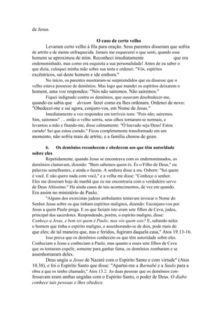 de Jesus.
O caso de certo velho
Levaram certo velho à fila para oração. Seus parentes disseram que sofria
de artrite e de mente enfraquecida. Jamais me esquecerei o que senti, quando esse

homem se aproximou de mim. Reconheci imediatamente

que era

endemoninhado, mas como era esquisita a sua personalidade! Antes de eu saber o
que dizia, coloquei minha mão sobre sua testa e ordenei: "Vós, espíritos

excêntricos, saí deste homem e ide embora."
No início, os parentes mostraram-se surpreendidos que eu dissesse que o
velho estava possesso de demônios. Mas logo que mandei os espíritos deixarem o

homem, uma voz respondeu: "Nós não sairemos. Não sairemos."
Fiquei indignado contra os demônios, que ousavam desobedecer-me,

quando eu sabia que deviam fazer como eu lhes ordenara. Ordenei de novo:
"Obedecei-me e saí agora, conjuro-vos, em Nome de Jesus."
Imediatamente a voz respondeu em terríveis tons: "Pois não; sairemos.
Sim, sairemos" . .. então o velho sorriu, seus olhos tornaram-se normais, e
levantou a mão e fitando-me, disse calmamente: "Ò louvado seja Deus! Estou
curado! Sei que estou curado." Ficou completamente transformado em um

momento, não sofria mais de artrite, e a família chorou de gozo.
6.

Os demônios reconhecem e obedecem aos que têm autoridade

sobre eles
Repetidamente, quando Jesus se encontrava com os endemoninnados, os
demônios clamavam, dizendo: "Bem sabemos quem és. És o Filho de Deus," ou
palavras semelhantes; e ainda o fazem. A senhora disse a sra. Osborn: "Sei quem
é você. E não quero nada com você," e a velha me disse: "Conheço o senhor.
Eles me disseram hoje de manhã que eu me encontraria com o verdadeiro servo
de Deus Altíssimo." Há ainda casos de tais acontecimentos, de vez em quando.

Era assim no ministério de Paulo.
"Alguns dos exorcistas judeus ambulantes tentavam invocar o Nome do
Senhor Jesus sobre os que tinham espíritos malignos, dizendo: Esconjuro-vos por
Jesus a quem Paulo prega. E os que faziam isto eram sete filhos de Ceva, judeu,
principal dos sacerdotes. Respondendo, porém, o espírito maligno, disse:
Conheço a Jesus, e bem sei quem é Paulo; mas vós quem sois? E, saltando neles
o homem que tinha o espírito maligno, e assenhorando-se de dois, pode mais do

que eles; de tal maneira que, nus e feridos, fugiram daquela casa," Atos 19.13-16.
Isso prova que os demônios conhecem os que têm autoridade sobre eles.
Conheciam a Jesus e conheciam a Paulo, mas quanto a esses sete filhos de Ceva
que os tentaram expelir, somente para ganhar fama, os demônios zombaram e se

assenhorearam deles.
Deus ungiu a Jesus de Nazaré com o Espírito Santo e com virtude" (Atos
10.38), e foi o Espírito Santo que disse: "Apartai-me a Barnabé e a Saulo para a
obra a que os tenho chamado," Atos 13.2. As duas pessoas que os demônios con-

fessavam eram ambas ungidas com o Espírito Santo, o poder de Deus. O diabo
conhece tais pessoas e lhes obedece.

 