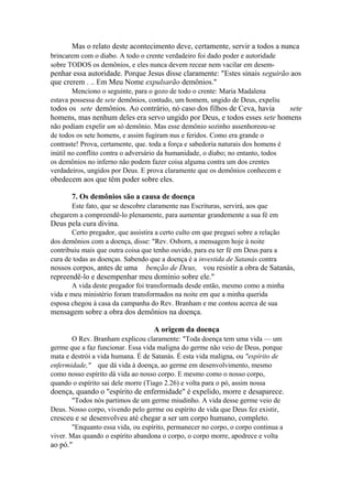 Mas o relato deste acontecimento deve, certamente, servir a todos a nunca
brincarem com o diabo. A todo o crente verdadeiro foi dado poder e autoridade
sobre TODOS os demônios, e eles nunca devem recear nem vacilar em desem-

penhar essa autoridade. Porque Jesus disse claramente: "Estes sinais seguirão aos
que crerem . .. Em Meu Nome expulsarão demônios."
Menciono o seguinte, para o gozo de todo o crente: Maria Madalena
estava possessa de sete demônios, contudo, um homem, ungido de Deus, expeliu

todos os sete demônios. Ao contrário, nó caso dos filhos de Ceva, havia
sete
homens, mas nenhum deles era servo ungido por Deus, e todos esses sete homens
não podiam expelir um só demônio. Mas esse demônio sozinho assenhoreou-se
de todos os sete homens, e assim fugiram nus e feridos. Como era grande o
contraste! Prova, certamente, que. toda a força e sabedoria naturais dos homens é
inútil no conflito contra o adversário da humanidade, o diabo; no entanto, todos
os demônios no inferno não podem fazer coisa alguma contra um dos crentes
verdadeiros, ungidos por Deus. E prova claramente que os demônios conhecem e

obedecem aos que têm poder sobre eles.
7. Os demônios são a causa de doença
Este fato, que se descobre claramente nas Escrituras, servirá, aos que
chegarem a compreendê-lo plenamente, para aumentar grandemente a sua fé em

Deus pela cura divina.
Certo pregador, que assistira a certo culto em que preguei sobre a relação
dos demônios com a doença, disse: "Rev. Osborn, a mensagem hoje à noite
contribuiu mais que outra coisa que tenho ouvido, para eu ter fé em Deus para a
cura de todas as doenças. Sabendo que a doença é a investida de Satanás contra

nossos corpos, antes de uma benção de Deus, vou resistir a obra de Satanás,
repreendê-lo e desempenhar meu domínio sobre ele."
A vida deste pregador foi transformada desde então, mesmo como a minha
vida e meu ministério foram transformados na noite em que a minha querida
esposa chegou à casa da campanha do Rev. Branham e me contou acerca de sua

mensagem sobre a obra dos demônios na doença.
A origem da doença
O Rev. Branham explicou claramente: "Toda doença tem uma vida — um
germe que a faz funcionar. Essa vida maligna do germe não veio de Deus, porque
mata e destrói a vida humana. É de Satanás. É esta vida maligna, ou "espírito de
enfermidade," que dá vida à doença, ao germe em desenvolvimento, mesmo
como nosso espírito dá vida ao nosso corpo. E mesmo como o nosso corpo,
quando o espírito sai dele morre (Tiago 2.26) e volta para o pó, assim nossa

doença, quando o "espírito de enfermidade" é expelido, morre e desaparece.
"Todos nós partimos de um germe miudinho. A vida desse germe veio de
Deus. Nosso corpo, vivendo pelo germe ou espírito de vida que Deus fez existir,

cresceu e se desenvolveu até chegar a ser um corpo humano, completo.
"Enquanto essa vida, ou espírito, permanecer no corpo, o corpo continua a
viver. Mas quando o espírito abandona o corpo, o corpo morre, apodrece e volta

ao pó."

 