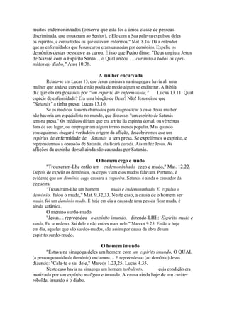 muitos endemoninhados (observe que esta foi a única classe de pessoas
discriminada, que trouxeram ao Senhor), e Ele com a Sua palavra expulsou deles
os espíritos, e curou todos os que estavam enfermos," Mat. 8.16. Dá a entender
que as enfermidades que Jesus curou eram causadas por demônios. Expeliu os

demônios destas pessoas e as curou. É isso que Pedro disse: "Deus ungiu a Jesus
de Nazaré com o Espírito Santo ... o Qual andou . .. curando a todos os oprimidos do diabo," Atos 10.38.
A mulher encurvada
Relata-se em Lucas 13, que Jesus ensinava na sinagoga e havia ali uma
mulher que andava curvada e não podia de modo algum se endireitar. A Bíblia

diz que ela era possuída por "um espírito de enfermidade,"

Lucas 13.11. Qual

espécie de enfermidade? Era uma bênção de Deus? Não! Jesus disse que

"Satanás" a tinha presa: Lucas 13.16.
Se os médicos fossem chamados para diagnosticar ò caso dessa mulher,
não haveria um especialista no mundo, que dissesse: "um espírito de Satanás
tem-na presa." Os médicos diriam que era artrite da espinha dorsal, ou vértebras
fora de seu lugar, ou empregariam algum termo menos popular. Mas quando
conseguirmos chegar à verdadeira origem da aflição, descobriremos que um

espírito de enfermidade de Satanás a tem presa. Se expelirmos o espírito, e
repreendermos a opressão de Satanás, ela ficará curada. Assim fez Jesus. As

aflições da espinha dorsal ainda são causadas por Satanás.
O homem cego e mudo
"Trouxeram-Lhe então um endemoninhado cego e mudo," Mat. 12.22.
Depois de expelir os demônios, os cegos viam e os mudos falavam. Portanto, é
evidente que um demônio cego causara a cegueira. Satanás é ainda o causador da

cegueira.
"Trouxeram-Lhe um homem

mudo e endemoninhado. E, expulso o

demônio, falou o mudo," Mat. 9.32,33. Neste caso, a causa de o homem ser
mudo, foi um demônio mudo. E hoje em dia a causa de uma pessoa ficar muda, é

ainda satânica.
O menino surdo-mudo
"Jesus.. . repreendeu o espírito imundo, dizendo-LHE: Espírito mudo e
surdo, Eu te ordeno: Sai dele e não entres mais nele," Marcos 9.25. Então e hoje
em dia, aqueles que são surdos-mudos, são assim por causa da obra de um

espírito surdo-mudo.
O homem imundo
"Estava na sinagoga deles um homem com um espírito imundo, O QUAL
(a pessoa possuída de demônio) exclamou. .. E repreendeu-o (ao demônio) Jesus

dizendo: "Cala-te e sai dele," Marcos 1.23,25; Lucas 4.35.
Neste caso havia na sinagoga um homem turbulento,

cuja condição era

motivada por um espírito maligno e imundo. A causa ainda hoje de um caráter
rebelde, imundo é o diabo.

 