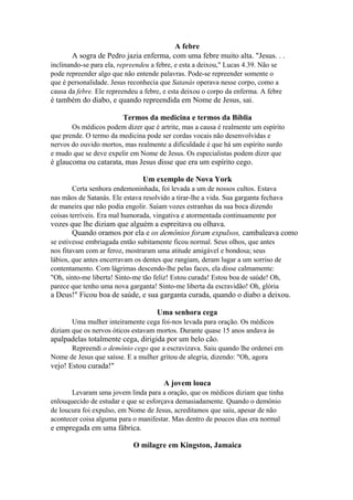 A febre
A sogra de Pedro jazia enferma, com uma febre muito alta. "Jesus. . .
inclinando-se para ela, repreendeu a febre, e esta a deixou," Lucas 4.39. Não se
pode repreender algo que não entende palavras. Pode-se repreender somente o
que é personalidade. Jesus reconhecia que Satanás operava nesse corpo, como a
causa da febre. Ele repreendeu a febre, e esta deixou o corpo da enferma. A febre

é também do diabo, e quando repreendida em Nome de Jesus, sai.
Termos da medicina e termos da Bíblia
Os médicos podem dizer que é artrite, mas a causa é realmente um espírito
que prende. O termo da medicina pode ser cordas vocais não desenvolvidas e
nervos do ouvido mortos, mas realmente a dificuldade é que há um espírito surdo
e mudo que se deve expelir em Nome de Jesus. Os especialistas podem dizer que

é glaucoma ou catarata, mas Jesus disse que era um espírito cego.
Um exemplo de Nova York
Certa senhora endemoninhada, foi levada a um de nossos cultos. Estava
nas mãos de Satanás. Ele estava resolvido a tirar-lhe a vida. Sua garganta fechava
de maneira que não podia engolir. Saíam vozes estranhas da sua boca dizendo
coisas terríveis. Era mal humorada, vingativa e atormentada continuamente por

vozes que lhe diziam que alguém a espreitava ou olhava.
Quando oramos por ela e os demônios foram expulsos, cambaleava como
se estivesse embriagada então subitamente ficou normal. Seus olhos, que antes
nos fitavam com ar feroz, mostraram uma atitude amigável e bondosa; seus
lábios, que antes encerravam os dentes que rangiam, deram lugar a um sorriso de
contentamento. Com lágrimas descendo-lhe pelas faces, ela disse calmamente:
"Oh, sinto-me liberta! Sinto-me tão feliz! Estou curada! Estou boa de saúde! Oh,
parece que tenho uma nova garganta! Sinto-me liberta da escravidão! Oh, glória

a Deus!" Ficou boa de saúde, e sua garganta curada, quando o diabo a deixou.
Uma senhora cega
Uma mulher inteiramente cega foi-nos levada para oração. Os médicos
diziam que os nervos óticos estavam mortos. Durante quase 15 anos andava às

apalpadelas totalmente cega, dirigida por um belo cão.
Repreendi o demônio cego que a escravizava. Saiu quando lhe ordenei em
Nome de Jesus que saísse. E a mulher gritou de alegria, dizendo: "Oh, agora

vejo! Estou curada!"
A jovem louca
Levaram uma jovem linda para a oração, que os médicos diziam que tinha
enlouquecido de estudar e que se esforçava demasiadamente. Quando o demônio
de loucura foi expulso, em Nome de Jesus, acreditamos que saiu, apesar de não
acontecer coisa alguma para o manifestar. Mas dentro de poucos dias era normal

e empregada em uma fábrica.
O milagre em Kingston, Jamaica

 