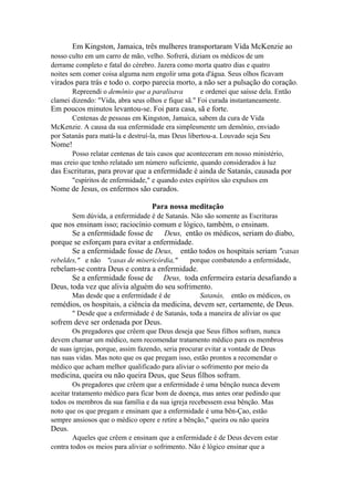 Em Kingston, Jamaica, três mulheres transportaram Vida McKenzie ao
nosso culto em um carro de mão, velho. Sofrerá, diziam os médicos de um
derrame completo e fatal do cérebro. Jazera como morta quatro dias e quatro
noites sem comer coisa alguma nem engolir uma gota d'água. Seus olhos ficavam

virados para trás e todo o. corpo parecia morto, a não ser a pulsação do coração.
Repreendi o demônio que a paralisava
e ordenei que saísse dela. Então
clamei dizendo: "Vida, abra seus olhos e fique sã." Foi curada instantaneamente.

Em poucos minutos levantou-se. Foi para casa, sã e forte.
Centenas de pessoas em Kingston, Jamaica, sabem da cura de Vida
McKenzie. A causa da sua enfermidade era simplesmente um demônio, enviado
por Satanás para matá-la e destruí-la, mas Deus libertou-a. Louvado seja Seu

Nome!
Posso relatar centenas de tais casos que aconteceram em nosso ministério,
mas creio que tenho relatado um número suficiente, quando considerados à luz

das Escrituras, para provar que a enfermidade é ainda de Satanás, causada por
"espíritos de enfermidade," e quando estes espíritos são expulsos em

Nome de Jesus, os enfermos são curados.
Para nossa meditação
Sem dúvida, a enfermidade é de Satanás. Não são somente as Escrituras

que nos ensinam isso; raciocínio comum e lógico, também, o ensinam.
Se a enfermidade fosse de Deus, então os médicos, seriam do diabo,
porque se esforçam para evitar a enfermidade.
Se a enfermidade fosse de Deus, então todos os hospitais seriam "casas
rebeldes," e não "casas de misericórdia,"

porque combatendo a enfermidade,

rebelam-se contra Deus e contra a enfermidade.
Se a enfermidade fosse de Deus, toda enfermeira estaria desafiando a
Deus, toda vez que alivia alguém do seu sofrimento.
Mas desde que a enfermidade é de

Satanás, então os médicos, os

remédios, os hospitais, a ciência da medicina, devem ser, certamente, de Deus.
" Desde que a enfermidade é de Satanás, toda a maneira de aliviar os que

sofrem deve ser ordenada por Deus.
Os pregadores que crêem que Deus deseja que Seus filhos sofram, nunca
devem chamar um médico, nem recomendar tratamento médico para os membros
de suas igrejas, porque, assim fazendo, seria procurar evitar a vontade de Deus
nas suas vidas. Mas noto que os que pregam isso, estão prontos a recomendar o
médico que acham melhor qualificado para aliviar o sofrimento por meio da

medicina, queira ou não queira Deus, que Seus filhos sofram.
Os pregadores que crêem que a enfermidade é uma bênção nunca devem
aceitar tratamento médico para ficar bom de doença, mas antes orar pedindo que
todos os membros da sua família e da sua igreja recebessem essa bênção. Mas
noto que os que pregam e ensinam que a enfermidade é uma bên-Çao, estão
sempre ansiosos que o médico opere e retire a bênção," queira ou não queira

Deus.
Aqueles que crêem e ensinam que a enfermidade é de Deus devem estar
contra todos os meios para aliviar o sofrimento. Não é lógico ensinar que a

 
