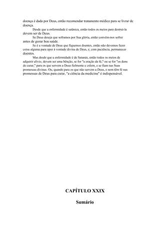 doença é dada por Deus, então recomendar tratamento médico para se livrar de
doença.
Desde que a enfermidade é satânica, então todos os meios para destruí-la

devem ser de Deus.
Se Deus deseja que soframos por Sua glória, então convêm-nos sofrer

antes de gozar boa saúde.
Se é a vontade de Deus que fiquemos doentes, então não devemos fazer
coisa alguma para opor à vontade divina de Deus, e, com paciência, permanecer

doentes.
Mas desde que a enfermidade é de Satanás, então todos os meios de
adquirir alívio, devem ser uma bênção, se for "a oração da fé," ou se for "os dons
de curar," para os que servem a Deus fielmente e crêem, e se fiam nas Suas
promessas divinas. Ou, quando para os que não servem a Deus, e nem têm fé nas

promessas de Deus para curar, "a ciência da medicina" é indispensável.

CAPÍTULO XXIX
Sumário

 