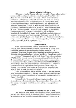 Quando se iniciou a tributação
O homem e a mulher foram criados com boa saúde e fortes, sadios, felizes
e em comunhão com Deus. Mas Satanás, o arquiembusteiro, levou Adão e Eva a
desobedecerem as ordens de Deus, a duvidarem a Palavra de Deus. Pecaram
contra Deus e entregaram-se à autoridade de Satanás para serem seus escravos
para todo o sempre. Por causa disto foram expulsos do Jardim do Éden, para
ficarem separados para todo o sempre da presença de Deus, por causa da sua
deliberada desobediência à Palavra de Deus. Foi então que a doença, a dor e a
enfermidade começaram sua obra funesta de destruir a saúde da própria criação
de Deus, e tem-no continuado a fazer desde então, até Cristo, o Filho de Deus,
chegar e tomar sobre Si os pecados e enfermidades e os levar. Pagou a
penalidade da desobediência do homem sendo crucificado e açoitado; e suportou
a sentença de morte em nosso lugar. Agora, que Ele já pagou nossa dívida e já

sofreu nossa penalidade, em nosso lugar, Deus nos declara libertados. Por seu
sangue derramado, recebemos

nós remissão de pecados, e pelas Suas feridas

fomos nós sarados, Mat. 26.28; I Pedro 2.24.
Nossa libertação
Como se vê claramente nos capítulos anteriores deste livro, nossa
salvação, nossa libertação e nossa redenção de todas as obras de Satanás foram
consumadas por Cristo no Calvário. Quando enunciou as palavras: "Está
consumado," foi como se tivesse erguido a bandeira de Vencedor sobre a terra

libertada, onde travara batalha e o inimigo vencido, foi obrigado a se render.
Cristo, o "Príncipe da salvação" (Heb. 2.10), e o "Autor e Consumador da
fé" (Heb. 12.2), veio a este mundo, derrotou nosso inimigo (Satanás), despojou-o
de sua autoridade, levou nossas dores e nossos fracassos, e ressuscitou do túmulo, triunfante sobre o diabo, declarando triunfalmente: "ESTÁ CONSUMADO."
Nossa salvação, nossa cura, e nossa libertação estão consumadas. A bandeira da
vitória foi desfraldada, o pavilhão de amor e paz, manchado de sangue, foi
arvorado e fica flutuando como símbolo do triunfo e vitória completos sobre

todas as obras do diabo, que Jesus veio destruir.
Agora somos libertos da mão do opressor, Satanás — em corpo, mente e
alma, somos libertos. Nossa terra é libertada. "Fostes comprados por bom preço,
glorificai pois a Deus no vosso corpo, e no vosso espírito, os quais pertencem a

Deus," I Cor. 6.20.
Cristo, o Príncipe de nossa salvação, guerreou em nosso lugar e nos
libertou do poder e domínio do inimigo. Agora podemos dizer: "Estou salvo pelo
Seu sangue, e curado pelas Suas feridas," pois a redenção é nossa para todo o

sempre.
Oposição de guerrilheiros — Guerra ilegal
Mas, por que há tantas pessoas ainda enfermas e doentes, mesmo muitas
que são crentes? Porque, apesar de nossa propriedade ficar libertada legalmente
do inimigo, apesar de o regime de Satanás ficar destruído por Cristo, apesar de

 