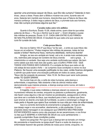 apontar uma promessa sequer de Deus, que Ele não cumpriu? Satanás é mentiroso. Jesus o disse. Posso abrir a Bíblia e mostrar-vos como, durante seis mil
anos, Satanás tem mentido aos homens, dizendo-lhes que a Palavra de Deus não
merece confiança. 0 diabo nega a palavra de Deus, e promete tudo aos homens,

mas não cumpre promessa alguma que faz."
Curados todos entre três milhões
Quanto à Escritura, Êxodo 15.26, citada acima, quero dizer-te que estas
palavras de Deus — "Eu sou o Senhor que te sara" — foram dirigidas a quase
três milhões de pessoas. Êxodo 12.37. CADA UMA ENTRE ELAS FIRMOUSE NAS PALAVRAS DE DEUS. O resultado foi que cada uma que carecia de

cura foi curada de tudo.
Cada pessoa liberta
Diz-nos no Salmo 105.37 que Deus "os fez sair... e entre as suas tribos não
houve um só enfermo." Podes imaginar três milhões de pessoas, todas de boa

saúde e fortes? Nenhuma fraca, nenhuma debilitada, nenhuma doente!
Amigos, se isso era verdade em Israel, sob a lei, é ainda mais verdade para
vós, redimidos pelo sangue do Cordeiro de Deus,vivendo
sob a graça, a
misericórdia e a verdade. Que seja uma verdade confirmada que sabeis, tão bem
como sabeis que dois mais dois são quatro, que a CURA É PARA VOS - QUE
TODOS VOS PODEIS SER CURADOS. É a vontade de Deus que cada um de
vós esteja de boa saúde e forte — se cumprires Suas condições e creres na Sua

Palavra. Se houver uma exceção justificada no teu caso, então ficamos obrigados
a admitir que pode haver uma exceção justificada em todos os casos, porque
"Deus não faz acepção de pessoas," Atos 10.34. Se Deus quer sarar outra pessoa,

então TE QUER SARAR.
No mundo hoje em dia, a ceifa de vidas humanas, pela doença e
enfermidade, é espantosa. Não obstante o fato da ciência médica estar
demonstrando suas maiores proezas, a doença avança como nunca, em todo o

mundo-------parei aqui---------------------------------------------------------------------------AQUI
A tragédia, é que estas moléstias e doenças atacam os corpos de
inumeráveis milhares de crentes, enquanto os pastores e professores, geralmente,
não fazem coisa alguma a não ser mostrar-se penalizados, assegurando à vítima
que deve ser a vontade de Deus, que resultará para o bem, ou talvez que Deus
quer ensinar ao doente uma lição de humildade, ou para o constranger a chegar se

mais perto d Aquele que opera Sua vontade na sua vida por meio de enfermidade.
Isso é a corrente dominante do ensinamento e pregação, de hoje em dia,
que desejo negar e vos aconselhar, abertamente, a não aceitardes. O único
propósito desta mensagem é vos assegurar que CRENTES NÃO PRECISAM
ESTAR DOENTES mesmo como não precisam de ser pecaminosos, e vos firmar
no fato que É SEMPRE A VONTADE DE DEUS vos curar perfeitamente —

quando cumprirdes Suas condições justas.
Quero-vos perguntar: Por que é que a doença tem se tornado um inimigo
tão persistente e impertinente na Igreja atual? Qual é a razão da doença e a
enfermidade fazerem tão grande colheita de nosso povo crente, enquanto, no

 
