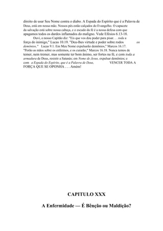 direito de usar Seu Nome contra o diabo. A Espada do Espírito que é a Palavra de
Deus, está em nossa mão. Nossos pés estão calçados do Evangelho. O capacete
da salvação está sobre nossa cabeça, e o escudo da fé é a nossa defesa com que

apagamos todos os dardos inflamados do maligno. Vede Efésios 6.13-18.
Ouvi, o nosso Capitão diz: "Eis que vos dou poder para pisar. . . toda a

força do inimigo," Lucas 10.19. "Deu-lhes virtude e poder sobre rodos
demônios," Lucas 9.1. Em Meu Nome expulsarão demônios," Marcos 16.17.
"Porão as mãos sobre os enfermos, e os curarão," Marcos 16.18. Nunca temos de

temer, nem tremer, mas somente ter bom ânimo, ser fortes na fé, e com toda a
armadura de Deus, resistir a Satanás; em Nome de Jesus, expulsar demônios; e
com a Espada do Espírito, que é a Palavra de Deus,
VENCER TODA A

FORÇA QUE SE OPONHA . . . Amém!

CAPITULO XXX
A Enfermidade — É Bênção ou Maldição?

os

 