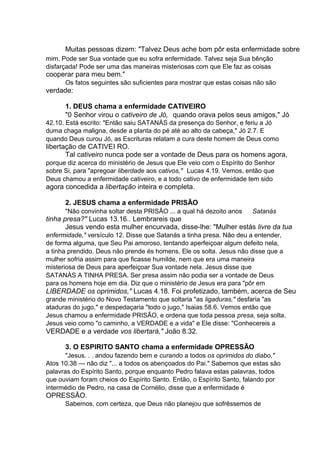 Muitas pessoas dizem: "Talvez Deus ache bom pôr esta enfermidade sobre
mim. Pode ser Sua vontade que eu sofra enfermidade. Talvez seja Sua bênção
disfarçada! Pode ser uma das maneiras misteriosas com que Ele faz as coisas

cooperar para meu bem."
Os fatos seguintes são suficientes para mostrar que estas coisas não são

verdade:
1. DEUS chama a enfermidade CATIVEIRO
"0 Senhor virou o cativeiro de Jó, quando orava pelos seus amigos," Jó
42.10. Está escrito: "Então saiu SATANÁS da presença do Senhor, e feriu a Jó
duma chaga maligna, desde a planta do pé até ao alto da cabeça," Jó 2.7. E
quando Deus curou Jó, as Escrituras relatam a cura deste homem de Deus como

libertação de CATIVEI RO.
Tal cativeiro nunca pode ser a vontade de Deus para os homens agora,
porque diz acerca do ministério de Jesus que Ele veio com o Espírito do Senhor
sobre Si, para "apregoar liberdade aos cativos," Lucas 4.19. Vemos, então que
Deus chamou a enfermidade cativeiro, e a todo cativo de enfermidade tem sido

agora concedida a libertação inteira e completa.
2. JESUS chama a enfermidade PRISÃO
"Não convinha soltar desta PRISÃO ... a qual há dezoito anos

Satanás

tinha presa?" Lucas 13.16.. Lembrareis que
Jesus vendo esta mulher encurvada, disse-lhe: "Mulher estás livre da tua
enfermidade," versículo 12. Disse que Satanás a tinha presa. Não deu a entender,
de forma alguma, que Seu Pai amoroso, tentando aperfeiçoar algum defeito nela,
a tinha prendido. Deus não prende és homens, Ele os solta. Jesus não disse que a
mulher sofria assim para que ficasse humilde, nem que era uma maneira
misteriosa de Deus para aperfeiçoar Sua vontade nela. Jesus disse que
SATANÀS A TINHA PRESA. Ser presa assim não podia ser a vontade de Deus
para os homens hoje em dia. Diz que o ministério de Jesus era para "pôr em

LIBERDADE os oprimidos," Lucas 4.18. Foi profetizado, também, acerca de Seu
grande ministério do Novo Testamento que soltaria "as ligaduras," desfaria "as
ataduras do jugo," e despedaçaria "todo o jugo," Isaias 58.6. Vemos então que
Jesus chamou a enfermidade PRISÃO, e ordena que toda pessoa presa, seja solta.
Jesus veio como "o caminho, a VERDADE e a vida" e Ele disse: "Conhecereis a

VERDADE e a verdade vos libertará," João 8.32.
3. O ESPIRITO SANTO chama a enfermidade OPRESSÃO
"Jesus. . . andou fazendo bem e curando a todos os oprimidos do diabo,"
Atos 10.38 — não diz "... a todos os abençoados do Pai." Sabemos que estas são
palavras do Espírito Santo, porque enquanto Pedro falava estas palavras, todos
que ouviam foram cheios do Espírito Santo. Então, o Espírito Santo, falando por
intermédio de Pedro, na casa de Cornélio, disse que a enfermidade é

OPRESSÃO.
Sabemos, com certeza, que Deus não planejou que sofrêssemos de

 