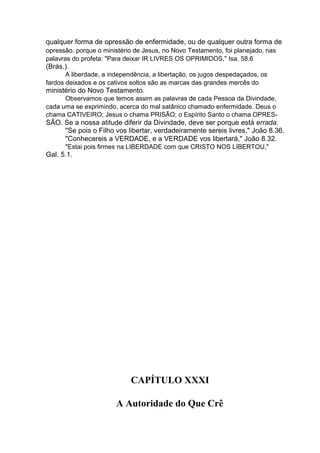qualquer forma de opressão de enfermidade, ou de qualquer outra forma de
opressão, porque o ministério de Jesus, no Novo Testamento, foi planejado, nas
palavras do profeta: "Para deixar IR LIVRES OS OPRIMIDOS," Isa. 58.6

(Brás.).
A liberdade, a independência, a libertação, os jugos despedaçados, os
fardos deixados e os cativos soltos são as marcas das grandes mercês do

ministério do Novo Testamento.
Observamos que temos assim as palavras de cada Pessoa da Divindade,
cada uma se exprimindo, acerca do mal satânico chamado enfermidade. Deus o
chama CATIVEIRO; Jesus o chama PRISÃO; o Espírito Santo o chama OPRES-

SÃO. Se a nossa atitude diferir da Divindade, deve ser porque está errada.
"Se pois o Filho vos libertar, verdadeiramente sereis livres," João 8.36.
"Conhecereis a VERDADE, e a VERDADE vos libertará," João 8.32.
"Estai pois firmes na LIBERDADE com que CRISTO NOS LIBERTOU,"

Gal. 5.1.

CAPÍTULO XXXI
A Autoridade do Que Crê

 