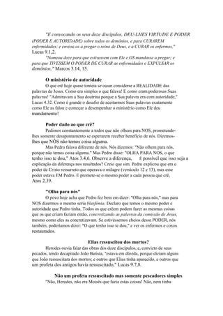 "E convocando os seus doze discípulos, DEU-LHES VIRTUDE E PODER
(PODER E AUTORIDADE) sobre todos os demônios, e para CURAREM
enfermidades; e enviou-os a pregar o reino de Deus, e a CURAR os enfermos,"

Lucas 9.1,2.
"Nomeou doze para que estivessem com Ele e OS mandasse a pregar; e
para que TIVESSEM O PODER DE CURAR as enfermidades e EXPULSAR os

demônios," Marcos 3.14, 15.
O ministério de autoridade
O que crê hoje quase tonteia se ousar considerar a REALIDADE das
palavras de Jesus. Como era simples o que falava! E como eram poderosas Suas
palavras! "Admiravam a Sua doutrina porque a Sua palavra era com autoridade,"
Lucas 4.32. Como é grande o desafio de aceitarmos Suas palavras exatamente
como Ele as falou e começar a desempenhar o ministério como Ele deu

mandamento!
Poder dado ao que crê?
Pedimos constantemente a todos que não olhem para NOS, prometendolhes somente desapontamento se esperarem receber benefício de nós. Dizemos-

lhes que NÔS não temos coisa alguma.
Mas Pedro falava diferente de nós. Nós dizemos: "Não olhem para nós,
porque não temos coisa alguma." Mas Pedro disse: "OLHA PARA NOS, o que

tenho isso te dou," Atos 3.4,6. Observe a diferença,

É possível que isso seja a

explicação da diferença nos resultados? Creio que sim. Pedro explicou que era o
poder de Cristo ressurreto que operava o milagre (versículo 12 e 13), mas esse
poder estava EM Pedro. E promete-se o mesmo poder a cada pessoa que crê,

Atos 2.39.
"Olha para nós"
O povo hoje acha que Pedro fez bem em dizer: "Olha para nós," mas para
NOS dizermos o mesmo seria blasfêmia. Declaro que temos o mesmo poder e
autoridade que Pedro tinha. Todos os que crêem podem fazer as mesmas coisas
que os que criam faziam então, concretizando as palavras da comissão de Jesus,
mesmo como eles as concretizavam. Se estivéssemos cheios desse PODER, nós
também, poderíamos dizer: "O que tenho isso te dou," e ver os enfermos e coxos

restaurados.
Elias ressuscitou dos mortos?
Herodes ouvia falar das obras dos doze discípulos, e, convicto de seus
pecados, tendo decapitado João Batista, "estava em dúvida, porque diziam alguns
que João ressuscitara dos mortos; e outros que Elias tinha aparecido, e outros que

um profeta dos antigos havia ressuscitado," Lucas 9.7,8.
Não um profeta ressuscitado mas somente pescadores simples
"Não, Herodes, não era Moisés que fazia estas coisas! Não, nem tinha

 