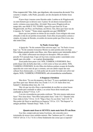 Elias reaparecido! Não, João, que degolaste, não ressuscitou da morte! Era
somente o simples, velho Pedro, pescador, um dos discípulos do Senhor Jesus

Cristo."
O povo hoje é mesmo como Herodes então. Lembra-se de Wigglesworth
ou outro homem que se deixava usar. E pensa: Se um desses ressuscitasse da
morte, veríamos essas maravilhas. Ah irmão! Deus usava Wigglesworth no
tempo dele, mas HOJE É TEU TEMPO. Agora Ele quer fazer de TI um
Wigglesworth, um Price, um Pearlman, um Dowie. Sim, Deus quer fazer isso de

ti mesmo. És "crente." "Estes sinais seguirão aos que CREREM."
Quero que isso penetre no íntimo do teu coração. Esses milagres não eram
efetuados à mão de um profeta ressuscitado. Eram obras de pescadores comuns e
simples, do tempo de Herodes, revestidos do mesmo poder que Elias tivera, mas

não eram Elias.
Se Paulo vivesse hoje
A Igreja diz: "Se tão somente Elias estivesse aqui," ou: "Se Paulo vivesse
hoje," ou: "Se tão somente tivéssemos Moisés ou outro profeta entre nós hoje.

Eles tinham grande poder com Deus, sim, Deus operava por intermédio deles."
Ah, irmão! sobressaem teus desejos no desespero. Olha em redor e
percebe TUA posição hoje. 0 que crê hoje tem o mesmo poder e autoridade como

aquele que cria então — se o quiser desempenhar.
Josué podia fazer parar o sol. NÔS, TAMBÉM, O PODEMOS. Davi
podia lançar mão da barba dum leão, e o ferir como se fosse um cabrito. NOS,
TAMBÉM, 0 PODEMOS. Se três filhos dos hebreus podiam escapar da fornalha
aquecida sete vezes mais do que o costume, sem um cabelo sequer das suas
cabeças ficar chamuscado, e se João podia sair do azeite fervendo sem sofrer mal

algum, NOS, TAMBÉM, 0 PODEMOS, sob circunstâncias semelhantes.
A fraqueza é fortaleza
Mas dizes: "Eu sou tão pequeno e tão fraco." É essa a qualidade de gente
que Deus quer usar. Moisés disse isso, Êxodo 3.11; 4.1,10. Isaías disse isso,

Isaías6.5. Jeremias disse isso, Jer. 1.6.
Não vês que isso dá a Deus a oportunidade de escolher as coisas loucas
deste mundo para confundir as sábias, e as coisas fracas deste mundo para

confundir as fortes"? I Cor. 1.27.
Ê em

tais circunstâncias que podes confessar: "De mim mesmo nada posso
fazer:" Pois Jesus disse: "Sem Mim nada podeis fazer," João 15.5. "Quando estás
fraco então és forte," II Cor. 12.10. "Diga o fraco: Eu sou forte," Joel 3.10. "O
Meu poder (de Deus) se aperfeiçoa na fraqueza," II Cor. 12.9. "Da fraqueza" os

antigos profetas "tiraram força." Heb. 11.34.
Quanto mais fraco te SENTES, tanto mais forte ÉS em Deus
Esse fato, comprovado por tantas Escrituras, não concorda com o
testemunho de nossos cinco sentidos naturais. Mas "andamos por FÉ, e não por
VISTA" (II Cor. 5.7) e "A fé é o firme fundamento das coisas que se esperam"

 