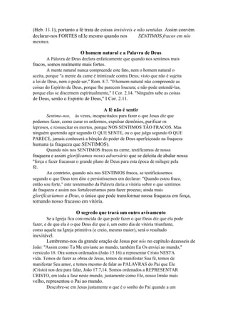 (Heb. 11.1), portanto a fé trata de coisas invisíveis e não sentidas. Assim convém
declarar-nos FORTES nEle mesmo quando nos
SENTIMOS fracos em nós
mesmos.
O homem natural e a Palavra de Deus
A Palavra de Deus declara enfaticamente que quando nos sentimos mais

fracos, somos realmente mais fortes.
A mente natural nunca compreende este fato, nem o homem natural o
aceita, porque "a mente da carne é inimizade contra Deus; visto que não é sujeita
a lei de Deus, nem o pode ser," Rom. 8.7. "0 homem natural não compreende as
coisas do Espírito de Deus, porque lhe parecem loucura; e não pode entendê-las,
porque elas se discernem espiritualmente," I Cor. 2.14. "Ninguém sabe as coisas

de Deus, senão o Espírito de Deus," I Cor. 2.11.
A fé não é sentir
Sentimo-nos, às vezes, incapacitados para fazer o que Jesus diz que
podemos fazer, como curar os enfermos, expulsar demônios, purificar os
leprosos, e ressuscitar os mortos, porque NOS SENTIMOS TÃO FRACOS. Mas
ninguém querendo agir segundo O QUE SENTE, ou o que julga segundo O QUE
PARECE, jamais conhecerá a bênção do poder de Deus aperfeiçoado na fraqueza

humana (a fraqueza que SENTIMOS).
Quando nós nos SENTIMOS fracos na carne, testificamos de nossa

fraqueza e assim glorificamos nosso adversário que se deleita de abalar nossa
"força e fazer fracassar o grande plano de Deus para esta época de milagre pela

fé.
Ao contrário, quando nós nos SENTIMOS fracos, se testificássemos
segundo o que Deus tem dito e persistíssemos em declarar: "Quando estou fraco,
então sou forte," este testemunho da Palavra daria a vitória sobre o que sentimos
de fraqueza e assim nos fortaleceríamos para fazer proezas; ainda mais

glorificaríamos a Deus, o único que pode transformar nossa fraqueza em força,
tornando nosso fracasso em vitória.
O segredo que trará um outro avivamento
Se a Igreja fica convencida de que pode fazer o que Deus diz que ela pode
fazer, e de que ela é o que Deus diz que é, um outro dia de vitória triunfante,
como aquele na Igreja primitiva (e creio, mesmo maior), será o resultado

inevitável.
Lembremo-nos da grande oração de Jesus por nós no capítulo dezesseis de
João: "Assim como Tu Me enviaste ao mundo, também Eu Os enviei ao mundo,"
versículo 18. Ora somos ordenados (João 15.16) a representar Cristo NESTA
vida. Temos de fazer as obras de Jesus, temos de manifestar Sua fé, temos de
manifestar Seu amor, e temos mesmo de falar as PALAVRAS do Pai que Ele
(Cristo) nos deu para falar, João 17.7,14. Somos ordenados a REPRESENTAR
CRISTO, em toda a fase neste mundo, justamente como Ele, nosso Irmão mais

velho, representou o Pai ao mundo.
Descobre-se em Jesus justamente o que é o sonho do Pai quando a um

 
