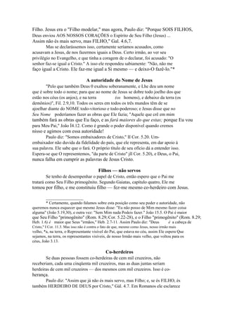 Filho. Jesus era o "Filho modelar," mas agora, Paulo diz: "Porque SOIS FILHOS,
Deus enviou AOS NOSSOS CORAÇÕES o Espírito de Seu Filho (Jesus) ...

Assim não és mais servo, mas FILHO," Gal. 4.6,7.
Mas se declarássemos isso, certamente seríamos acusados, como
acusavam a Jesus, de nos fazermos iguais a Deus. Certo irmão, ao ver seu
privilégio no Evangelho, e que tinha a coragem de o declarar, foi acusado: "O
senhor faz-se igual a Cristo." A isso ele respondeu sabiamente: "Não, não me

faço igual a Cristo. Ele faz-me igual a Si mesmo — e deixo-O fazê-lo."*
A autoridade do Nome de Jesus
"Pelo que também Deus 0 exaltou soberanamente, e Lhe deu um nome
que é sobre todo o nome; para que ao nome de Jesus se dobre todo joelho dos que
estão nos céus (os anjos), e na terra
(os homens), e debaixo da terra (os
demônios)", Fil. 2.9,10. Todos os seres em todos os três mundos têm de se
ajoelhar diante do NOME todo-vitorioso e todo-poderoso; e Jesus disse que no
Seu Nome poderíamos fazer as obras que Ele fazia; "Aquele que crê em mim

também fará as obras que Eu faço, e as fará maiores do que estas; porque Eu vou
para Meu Pai," João Í4.12. Como é grande o poder disponível quando cremos

nisso e agimos com essa autoridade!
Paulo diz: "Somos embaixadores de Cristo," II Cor. 5.20. Umembaixador não duvida da fidelidade do país, que ele representa, em dar apoio à
sua palavra. Ele sabe que o fará. O próprio título de seu ofício dá a entender isso.
Espera-se que O representemos, "da parte de Cristo" jll Cor. 5.20), e Deus, o Pai,

nunca falha em cumprir as palavras de Jesus Cristo.
Filhos — não servos
Se tenho de desempenhar o papel de Cristo, então espero que o Pai me
tratará como Seu Filho primogênito. Segundo Gaiatas, capítulo quatro, Ele me

tomou por filho, e me constituiu filho — fez-me mesmo co-herdeiro com Jesus.
__________________
* Certamente, quando falamos sobre esta posição como seu poder e autoridade, não
queremos nunca esquecer que mesmo Jesus disse: "Eu não posso de Mim mesmo fazer coisa
alguma" (João 5.19,30), e outra vez: "Sem Mim nada Podeis fazer." João 15.5. O Pai é maior

que Seu Filho "primogênito" (Rom. 8.29; Cor. 5.22-28), e o Filho "primogênito" (Rom. 8.29;
1

Heb. 1.6) é maior que Seus "irmãos," Heb. 2.7-11. Assim Paulo diz: "Deus

é a cabeça de

Cristo," I Cor. 11.3. Mas isso não é contra o fato de que, mesmo como Jesus, nosso irmão mais

velho, *a, na terra, o Representante visível do Pai, que estava no céu, assim Ele espera Que
sejamos, na terra, os representantes visíveis, de nosso Irmão mais velho, que voltou para os
céus, João 3.13.

Co-herdeiros
Se duas pessoas fossem co-herdeiras de cem mil cruzeiros, não
receberiam, cada uma cinqüenta mil cruzeiros, mas as duas juntas seriam
herdeiras de cem mil cruzeiros — dos mesmos cem mil cruzeiros. Isso é co-

herança.
Paulo diz: "Assim que já não és mais servo, mas Filho; e, se és FILHO, és
também HERDEIRO DE DEUS por Cristo," Gál. 4.7. Em Romanos ele esclarece

 