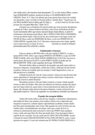 isto ainda mais e de maneira mais penetrante: "E, se nós somos filhos, somos
logo HERDEIROS também, herdeiros de Deus e CO-HERDEIROS COM
CRISTO," Rom. 8.17. Não é de admirar que Jesus queria fazer clara esta verdade
aos discípulos, cujos "ouvidos se fizeram tardios," quando disse: "Aquele que crê

em Mim também fará as obras que Eu faço, e
porque Eu vou para Meu Pai," João 14.12.

as fará maiores do que estas,

Tomamo-nos co-herdeiros do mesmo poder que Jesus possuía. Recebemos
a adoção de Filhos. Somos herdeiros de Deus, como Jesus era herdeiro de Deus.

É por intermédio dEle que temos este privilégio maravilhoso. £ pela FÉ
reclamamos esta herança maravilhosa. Mas É NOSSA PARA RECLAMARMOS,
Ê nossa por direito legal. Cada um de nós deve tomar para si seu lugar, como um
FILHO de Deus, como um HERDEIRO de Deus, e com isso PODER IGUAL
COM CRISTO, segundo João 14.12. Devemos avançar para nosso lugar, agindo
representativamente no lugar de Jesus,
trazendo ao mundo as bênçãos

prometidas pelo Pai celestial e eterno.
Enfatizando o fracasso
Fala-se e prega-se MUITO sobre o de que a Igreja CARECE, e o que a
Igreja DEVE TER; sobre o que a Igreja POSSUÍA OUTRORA e o que ela NÃO
PODE FAZER; sobre seus FRACASSOS, DERROTAS e FALTAS, mas tem-se
muito pouco dito acerca do QUE o crente PODE FAZER; do poder que ele

REALMENTE TEM, e dos segredos da fé que VENCERA.
Há muita ênfase dada ao ministério do pregador que pode expor todos os
fracassos, fraquezas, incapacidade, e faltas dos crentes, ainda que ele não mostre
às pobres vítimas um remédio para tal situação, Ê inútil diagnosticar o caso, se

não prescrever o remédio.
Falando do ponto de vista do "senso comum," parece-me que devemos dar
maior importância à mensagem que anima o crente a tentar fazer o impossível,

antes de o levar a sentir fracasso.
Reconheço mesmo o fato que Pedro começou a ir para o fundo quando
retirou os olhos do Senhor. Mas antes de salientar seu fracasso, porque não quero
que isso fique contra ele, quero antes o louvar pela proeza de andar por sobre as
águas, não obstante tenha sido por tão pouca distância, e tentar convencê-lo de

que podia repeti-lo. Talvez na segunda vez ele pudesse emendar seu fracasso.
O poder da coragem bíblica
Tenho lido muito sobre a cura divina, milagres, e ministérios sobrenaturais
pelo poder de Deus, mas quantas vezes acabei a leitura com a impressão que,
enquanto era possível, somente alguns especialmente escolhidos seriam usados
por Deus para desempenhar estas coisas. Mas quando um certo livrinho caiu nas
minhas mãos, recomendado por um amigo, notei que o autor do livro se
esforçava continuamente para convencer o leitor que PODIA fazer qualquer
coisa, e toda coisa que Deus lhe disse que podia fazer. Essa mensagem tinha o
espírito de um vencedor. Fez-me sentir que EU ERA UM VENCEDOR. Aceitei
o desafio do autor CONCRETIZANDO A PALAVRA DE DEUS, como o autor
persistia em sugerir. E com este estímulo que EU PODIA FAZER PROEZAS, e

que

 