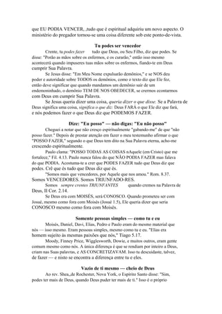 que EU PODIA VENCER, ,tudo que é espiritual adquiriu um novo aspecto. O
ministério do pregador tornou-se uma coisa diferente sob este ponto-de-vista.
Tu podes ser vencedor
Crente, tu podes fazer
tudo que Deus, ou Seu Filho, diz que podes. Se
disse: "Porão as mãos sobre os enfermos, e os curarão," então isso mesmo
acontecerá quando impuseres tuas mãos sobre os enfermos, fiando-te em Deus

cumprir Sua Palavra.
Se Jesus disse: "Em Meu Nome expulsarão demônios," e se NOS deu
poder e autoridade sobre TODOS os demônios, como o texto diz que Ele fez,
então deve significar que quando mandamos um demônio sair de um
endemoninhado, o demônio TEM DE NOS OBEDECER, se crermos econtarmos

com Deus em cumprir Sua Palavra.
Se Jesus queria dizer uma coisa, queria dizer o que disse. Se a Palavra de
Deus significa uma coisa, significa o que diz: Deus FARÁ o que Ele diz que fará,

e nós podemos fazer o que Deus diz que PODEMOS FAZER.
Dize: "Eu posso" — não digas: "Eu não posso"
Cheguei a notar que não cresço espiritualmente "gabando-me" de que "não
posso fazer." Depois de prestar atenção em fazer o meu testemunho afirmar o que
"POSSO FAZER," segundo o que Deus tem dito na Sua Palavra eterna, acho-me

crescendo espiritualmente.
Paulo clama: "POSSO TODAS AS COISAS nAquele (em Cristo) que me
fortalece," Fil. 4.13. Paulo nunca falou do que NÃO PODIA FAZER mas falava
do que PODIA. Acostuma-te a crer que PODES FAZER tudo que Deus diz que

podes. Crê que és tudo que Deus diz que és.
"Somos mais que vencedores, por Aquele que nos amou." Rom. 8.37.

Somos VENCEDORES. Somos TRIUNFADO-RES.
Somos sempre crentes TRIUNFANTES

quando cremos na Palavra de

Deus, II Cor. 2.14.
Se Deus era com MOISÉS, será CONOSCO. Quando prometeu ser com
Josué, mesmo como fora com Moisés (Josué 1.5), Ele queria dizer que seria

CONOSCO mesmo como fora com Moisés.
Somente pessoas simples — como tu e eu
Moisés, Daniel, Davi, Elias, Pedro e Paulo eram do mesmo material que
nós — isso mesmo. Eram pessoas simples, mesmo como tu e eu. "Elias era

homem sujeito às mesmas paixões que nós," Tiago 5.17.
Moody, Finney Price, Wigglesworth, Dowie, e muitos outros, eram gente
comum mesmo como nós. A única diferença é que se rendiam por inteiro a Deus,
criam nas Suas palavras, e AS CONCRETIZAVAM. Isso tu descuidaste, talvez,

de fazer — e nisto se encontra a diferença entre tu e eles.
Vazio de ti mesmo — cheio de Deus
Ao rev. Shea,,de Rochester, Nova York, o Espírito Santo disse: "Sim,
podes ter mais de Deus, quando Deus puder ter mais de ti." Isso é o próprio

 