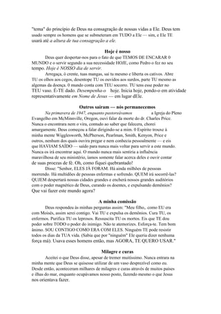 "tema" do princípio de Deus na consagração de nossas vidas a Ele. Deus tem
usado sempre os homens que se submeteram em TUDO a Ele — sim, e Ele TE

usará até a altura de tua consagração a ele.
Hoje é nosso
Deus quer despertar-nos para o fato de que TEMOS DE ENCARAR 0
MUNDO e o servir segundo a sua necessidade HOJE, como Pedro o fez no seu

tempo. Hoje é NOSSO dia de servir.
Arregaça, ó crente, tuas mangas, sai tu mesmo e liberta os cativos. Abre
TU os olhos aos cegos, desentope TU os ouvidos aos surdos, parte TU mesmo as
algemas da doença. 0 mundo conta com TEU socorro. TU tens esse poder no

TEU vaso. É-TE dado. Desempenha-o hoje. Inicia hoje, pondo-o em atividade
representativamente em Nome de Jesus — em lugar dEle.
Outros saíram — nós permanecemos
Na primavera de 1947, enquanto pastoreávamos
a Igreja do Pleno
Evangelho em McMinnville, Oregon, ouvi falar da morte do dr. Charles Price.
Nunca o encontrara nem o vira, contudo ao saber que falecera, chorei
amargamente. Deus começou a falar dirigindo-se a mim. 0 Espírito trouxe à
minha mente Wigglesworth, McPherson, Pearlman, Smith, Kenyon, Price e
outros, nenhum dos quais ouvira pregar e nem conhecia pessoalmente — e eis
que HAVIAM SAÍDO — saído para nunca mais voltar para servir a este mundo.
Nunca os irá encontrar aqui. O mundo nunca mais sentiria a influência
maravilhosa de seu ministério, íamos somente falar acerca deles e ouvir contar

de suas proezas de fé. Oh, como fiquei quebrantado!
Disse: "Senhor, ELES JÀ FORAM. Há ainda milhões de pessoas
morrendo. Há multidões de pessoas enfermas e sofrendo. QUEM irá socorrê-las?
QUJEM despertará nossas cidades grandes e encherá nossos grandes auditórios
com o poder magnético de Deus, curando os doentes, e expulsando demônios?

Que vai fazer este mundo agora?
A minha comissão
Deus respondeu às minhas perguntas assim: "Meu filho,. como EU era
com Moisés, assim serei contigo. Vai TU e expulsa os demônios. Cura TU, os
enfermos. Purifica TU os leprosos. Ressuscita TU os mortos. Eis que TE dou
poder sobre TODO o poder do inimigo. Não te atemorizes. Esforça-te. Tem bom
ânimo. SOU CONTIGO COMO ERA COM ELES. Ninguém TE pode resistir
todos os dias da TUA vida. (Sabia que por "ninguém" Ele queria dizer nenhuma

força má). Usava esses homens então, mas AGORA, TE QUERO USAR."
Milagre e curas
Aceitei o que Deus disse, apesar de tremer muitíssimo. Nunca entrara na
minha mente que Deus se quisesse utilizar de um vaso desprezível como eu.
Desde então, aconteceram milhares de milagres e curas através de muitos países
e ilhas do mar, enquanto ocupávamos nosso posto, fazendo mesmo o que Jesus

nos orientava fazer.

 