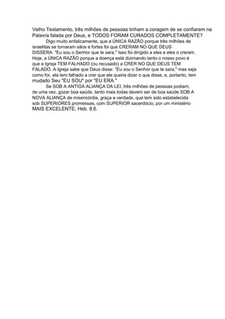 Velho Testamento, três milhões de pessoas tinham a coragem de se confiarem na
Palavra falada por Deus, e TODOS FORAM CURADOS COMPLETAMENTE?
Digo muito enfaticamente, que a ÚNICA RAZÃO porque três milhões de
israelitas se tornaram sãos e fortes foi que CRERAM NO QUE DEUS
DISSERA: "Eu sou o Senhor que te sara." Isso foi dirigido a eles e eles o creram.
Hoje, a ÚNICA RAZÃO porque a doença está dizimando tanto o nosso povo é
que a Igreja TEM FALHADO (ou recusado) a CRER NO QUE DEUS TEM
FALADO. A Igreja sabe que Deus disse: "Eu sou o Senhor que te sara," mas seja
como for, ela tem falhado a crer que ele queria dizer o que disse, e, portanto, tem

mudado Seu "EU SOU" por "EU ERA."
Se SOB A ANTIGA ALIANÇA DA LEI, três milhões de pessoas podiam,
de uma vez, gozar boa saúde, tanto mais todas devem ser de boa saúde SOB A
NOVA ALIANÇA de misericórdia, graça e verdade, que tem sido estabelecida
sob SUPERIORES promessas, com SUPERIOR sacerdócio, por um ministério

MAIS EXCELENTE, Heb. 8.6.

 